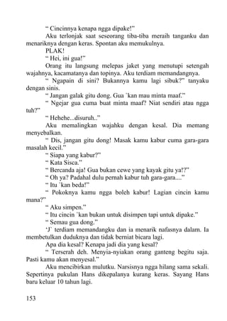“ Cincinnya kenapa ngga dipake!”
        Aku terlonjak saat seseorang tiba-tiba meraih tanganku dan
menariknya dengan keras. Spontan aku memukulnya.
        PLAK!
        “ Hei, ini gua!”
        Orang itu langsung melepas jaket yang menutupi setengah
wajahnya, kacamatanya dan topinya. Aku terdiam memandangnya.
        “ Ngapain di sini? Bukannya kamu lagi sibuk?” tanyaku
dengan sinis.
        “ Jangan galak gitu dong. Gua `kan mau minta maaf.”
        “ Ngejar gua cuma buat minta maaf? Niat sendiri atau ngga
tuh?”
        “ Hehehe...disuruh..”
        Aku memalingkan wajahku dengan kesal. Dia memang
menyebalkan.
        “ Dis, jangan gitu dong! Masak kamu kabur cuma gara-gara
masalah kecil.”
        “ Siapa yang kabur?”
        “ Kata Sisca.”
        “ Bercanda aja! Gua bukan cewe yang kayak gitu ya!?”
        “ Oh ya? Padahal dulu pernah kabur tuh gara-gara....”
        “ Itu `kan beda!”
        “ Pokoknya kamu ngga boleh kabur! Lagian cincin kamu
mana?”
        “ Aku simpen.”
        “ Itu cincin `kan bukan untuk disimpen tapi untuk dipake.”
        “ Semau gua dong.”
        ‘J` terdiam memandangku dan ia menarik nafasnya dalam. Ia
membetulkan duduknya dan tidak berniat bicara lagi.
        Apa dia kesal? Kenapa jadi dia yang kesal?
        “ Terserah deh. Menyia-nyiakan orang ganteng begitu saja.
Pasti kamu akan menyesal.”
        Aku mencibirkan mulutku. Narsisnya ngga hilang sama sekali.
Sepertinya pukulan Hans dikepalanya kurang keras. Sayang Hans
baru keluar 10 tahun lagi.

153
 