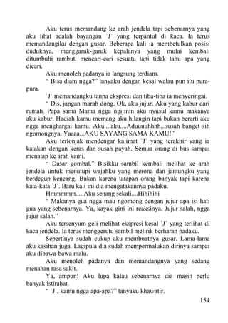 Aku terus memandang ke arah jendela tapi sebenarnya yang
aku lihat adalah bayangan `J` yang terpantul di kaca. Ia terus
memandangiku dengan gusar. Beberapa kali ia membetulkan posisi
duduknya, menggaruk-garuk kepalanya yang mulai kembali
ditumbuhi rambut, mencari-cari sesuatu tapi tidak tahu apa yang
dicari.
        Aku menoleh padanya ia langsung terdiam.
        “ Bisa diam ngga?” tanyaku dengan kesal walau pun itu pura-
pura.
        `J` memandangku tanpa ekspresi dan tiba-tiba ia menyeringai.
        “ Dis, jangan marah dong. Ok, aku jujur. Aku yang kabur dari
rumah. Papa sama Mama ngga ngijinin aku nyusul kamu makanya
aku kabur. Hadiah kamu memang aku hilangin tapi bukan berarti aku
ngga menghargai kamu. Aku....aku....Aduuuuhhhh...susah banget sih
ngomongnya. Yaaaa...AKU SAYANG SAMA KAMU!”
        Aku terlonjak mendengar kalimat `J` yang terakhir yang ia
katakan dengan keras dan susah payah. Semua orang di bus sampai
menatap ke arah kami.
        “ Dasar gombal.” Bisikku sambil kembali melihat ke arah
jendela untuk menutupi wajahku yang merona dan jantungku yang
berdegup kencang. Bukan karena tatapan orang banyak tapi karena
kata-kata `J`. Baru kali ini dia mengatakannya padaku.
        Hmmmmm.....Aku senang sekali....Hihihihi
        “ Makanya gua ngga mau ngomong dengan jujur apa isi hati
gua yang sebenarnya. Ya, kayak gini ini reaksinya. Jujur salah, ngga
jujur salah.”
        Aku tersenyum geli melihat ekspresi kesal `J` yang terlihat di
kaca jendela. Ia terus menggerutu sambil melirik berharap padaku.
        Sepertinya sudah cukup aku membuatnya gusar. Lama-lama
aku kasihan juga. Lagipula dia sudah mempermalukan dirinya sampai
aku dibawa-bawa malu.
        Aku menoleh padanya dan memandangnya yang sedang
menahan rasa sakit.
        Ya, ampun! Aku lupa kalau sebenarnya dia masih perlu
banyak istirahat.
        “ `J`, kamu ngga apa-apa?” tanyaku khawatir.
                                                                  154
 