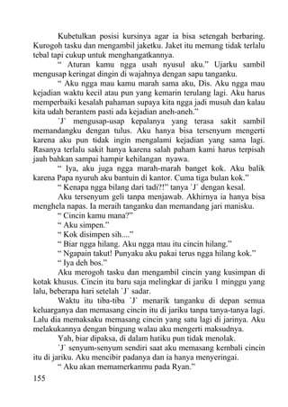 Kubetulkan posisi kursinya agar ia bisa setengah berbaring.
Kurogoh tasku dan mengambil jaketku. Jaket itu memang tidak terlalu
tebal tapi cukup untuk menghangatkannya.
         “ Aturan kamu ngga usah nyusul aku.” Ujarku sambil
mengusap keringat dingin di wajahnya dengan sapu tanganku.
         “ Aku ngga mau kamu marah sama aku, Dis. Aku ngga mau
kejadian waktu kecil atau pun yang kemarin terulang lagi. Aku harus
memperbaiki kesalah pahaman supaya kita ngga jadi musuh dan kalau
kita udah berantem pasti ada kejadian aneh-aneh.”
         `J` mengusap-usap kepalanya yang terasa sakit sambil
memandangku dengan tulus. Aku hanya bisa tersenyum mengerti
karena aku pun tidak ingin mengalami kejadian yang sama lagi.
Rasanya terlalu sakit hanya karena salah paham kami harus terpisah
jauh bahkan sampai hampir kehilangan nyawa.
         “ Iya, aku juga ngga marah-marah banget kok. Aku balik
karena Papa nyuruh aku bantuin di kantor. Cuma tiga bulan kok.”
         “ Kenapa ngga bilang dari tadi?!” tanya `J` dengan kesal.
         Aku tersenyum geli tanpa menjawab. Akhirnya ia hanya bisa
menghela napas. Ia meraih tanganku dan memandang jari manisku.
         “ Cincin kamu mana?”
         “ Aku simpen.”
         “ Kok disimpen sih....”
         “ Biar ngga hilang. Aku ngga mau itu cincin hilang.”
         “ Ngapain takut! Punyaku aku pakai terus ngga hilang kok.”
         “ Iya deh bos.”
         Aku merogoh tasku dan mengambil cincin yang kusimpan di
kotak khusus. Cincin itu baru saja melingkar di jariku 1 minggu yang
lalu, beberapa hari setelah `J` sadar.
         Waktu itu tiba-tiba `J` menarik tanganku di depan semua
keluarganya dan memasang cincin itu di jariku tanpa tanya-tanya lagi.
Lalu dia memaksaku memasang cincin yang satu lagi di jarinya. Aku
melakukannya dengan bingung walau aku mengerti maksudnya.
         Yah, biar dipaksa, di dalam hatiku pun tidak menolak.
         `J` senyum-senyum sendiri saat aku memasang kembali cincin
itu di jariku. Aku mencibir padanya dan ia hanya menyeringai.
         “ Aku akan memamerkanmu pada Ryan.”
155
 