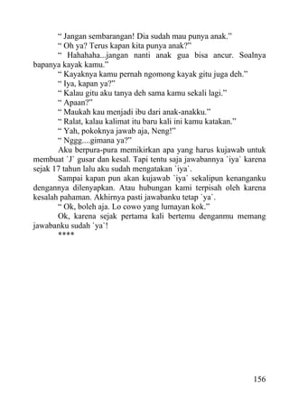 “ Jangan sembarangan! Dia sudah mau punya anak.”
       “ Oh ya? Terus kapan kita punya anak?”
       “ Hahahaha...jangan nanti anak gua bisa ancur. Soalnya
bapanya kayak kamu.”
       “ Kayaknya kamu pernah ngomong kayak gitu juga deh.”
       “ Iya, kapan ya?”
       “ Kalau gitu aku tanya deh sama kamu sekali lagi.”
       “ Apaan?”
       “ Maukah kau menjadi ibu dari anak-anakku.”
       “ Ralat, kalau kalimat itu baru kali ini kamu katakan.”
       “ Yah, pokoknya jawab aja, Neng!”
       “ Nggg....gimana ya?”
       Aku berpura-pura memikirkan apa yang harus kujawab untuk
membuat `J` gusar dan kesal. Tapi tentu saja jawabannya `iya` karena
sejak 17 tahun lalu aku sudah mengatakan `iya`.
       Sampai kapan pun akan kujawab `iya` sekalipun kenanganku
dengannya dilenyapkan. Atau hubungan kami terpisah oleh karena
kesalah pahaman. Akhirnya pasti jawabanku tetap `ya`.
       “ Ok, boleh aja. Lo cowo yang lumayan kok.”
       Ok, karena sejak pertama kali bertemu denganmu memang
jawabanku sudah `ya`!
       ****




                                                                156
 