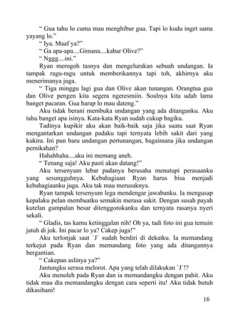 “ Gua tahu lo cuma mau menghibur gua. Tapi lo kudu inget sama
yayang lo.”
     “ Iya. Maaf ya?”
     “ Ga apa-apa....Gimana....kabar Olive?”
     “ Nggg....ini.”
     Ryan merogoh tasnya dan mengelurakan sebuah undangan. Ia
tampak ragu-ragu untuk memberikannya tapi toh, akhirnya aku
menerimanya juga.
     “ Tiga minggu lagi gua dan Olive akan tunangan. Orangtua gua
dan Olive pengen kita segera ngeresmiin. Soalnya kita udah lama
banget pacaran. Gua harap lo mau dateng.”
     Aku tidak berani membuka undangan yang ada ditanganku. Aku
tahu banget apa isinya. Kata-kata Ryan sudah cukup bagiku.
     Tadinya kupikir aku akan baik-baik saja jika suatu saat Ryan
mengantarkan undangan padaku tapi ternyata lebih sakit dari yang
kukira. Ini pun baru undangan pertunangan, bagaimana jika undangan
pernikahan?
     Hahahhaha....aku ini memang aneh.
     “ Tenang saja! Aku pasti akan datang!”
     Aku tersenyum lebar padanya berusaha menutupi perasaanku
yang sesungguhnya. Kebahagiaan Ryan harus bisa menjadi
kebahagiaanku juga. Aku tak mau merusaknya.
     Ryan tampak tersenyum lega mendengar jawabanku. Ia mengusap
kepalaku pelan membuatku semakin merasa sakit. Dengan susah payah
kutelan gumpalan besar ditenggorokanku dan ternyata rasanya nyeri
sekali.
     “ Gladis, tas kamu ketinggalan nih! Oh ya, tadi foto ini gua temuin
jatuh di jok. Ini pacar lo ya? Cakep juga!”
     Aku terlonjak saat `J` sudah berdiri di dekatku. Ia memandang
terkejut pada Ryan dan memandang foto yang ada ditangannya
bergantian.
     “ Cakepan aslinya ya?”
     Jantungku serasa melorot. Apa yang telah dilakukan `J`!?
     Aku menoleh pada Ryan dan ia memandangku dengan pahit. Aku
tidak mau dia memandangku dengan cara seperti itu! Aku tidak butuh
dikasihani!
                                                                     16
 