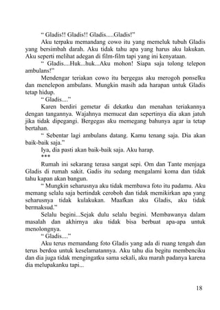 “ Gladis!! Gladis!! Gladis.....Gladis!”
       Aku terpaku memandang cowo itu yang memeluk tubuh Gladis
yang bersimbah darah. Aku tidak tahu apa yang harus aku lakukan.
Aku seperti melihat adegan di film-film tapi yang ini kenyataan.
       “ Gladis....Huk...huk...Aku mohon! Siapa saja tolong telepon
ambulans!”
       Mendengar teriakan cowo itu bergegas aku merogoh ponselku
dan menelepon ambulans. Mungkin masih ada harapan untuk Gladis
tetap hidup.
       “ Gladis....”
       Karen berdiri gemetar di dekatku dan menahan teriakannya
dengan tangannya. Wajahnya memucat dan sepertinya dia akan jatuh
jika tidak dipegangi. Bergegas aku memegang bahunya agar ia tetap
bertahan.
       “ Sebentar lagi ambulans datang. Kamu tenang saja. Dia akan
baik-baik saja.”
       Iya, dia pasti akan baik-baik saja. Aku harap.
       ***
       Rumah ini sekarang terasa sangat sepi. Om dan Tante menjaga
Gladis di rumah sakit. Gadis itu sedang mengalami koma dan tidak
tahu kapan akan bangun.
       “ Mungkin seharusnya aku tidak membawa foto itu padamu. Aku
memang selalu saja bertindak ceroboh dan tidak memikirkan apa yang
seharusnya tidak kulakukan. Maafkan aku Gladis, aku tidak
bermaksud.”
       Selalu begini...Sejak dulu selalu begini. Membawanya dalam
masalah dan akhirnya aku tidak bisa berbuat apa-apa untuk
menolongnya.
       “ Gladis....”
       Aku terus memandang foto Gladis yang ada di ruang tengah dan
terus berdoa untuk keselamatannya. Aku tahu dia begitu membenciku
dan dia juga tidak mengingatku sama sekali, aku marah padanya karena
dia melupakanku tapi...


                                                                18
 