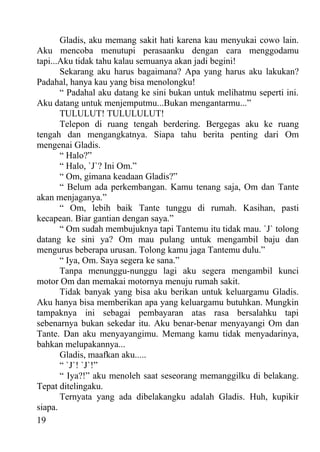 Gladis, aku memang sakit hati karena kau menyukai cowo lain.
Aku mencoba menutupi perasaanku dengan cara menggodamu
tapi...Aku tidak tahu kalau semuanya akan jadi begini!
       Sekarang aku harus bagaimana? Apa yang harus aku lakukan?
Padahal, hanya kau yang bisa menolongku!
       “ Padahal aku datang ke sini bukan untuk melihatmu seperti ini.
Aku datang untuk menjemputmu...Bukan mengantarmu...”
       TULULUT! TULULULUT!
       Telepon di ruang tengah berdering. Bergegas aku ke ruang
tengah dan mengangkatnya. Siapa tahu berita penting dari Om
mengenai Gladis.
       “ Halo?”
       “ Halo, `J`? Ini Om.”
       “ Om, gimana keadaan Gladis?”
       “ Belum ada perkembangan. Kamu tenang saja, Om dan Tante
akan menjaganya.”
       “ Om, lebih baik Tante tunggu di rumah. Kasihan, pasti
kecapean. Biar gantian dengan saya.”
       “ Om sudah membujuknya tapi Tantemu itu tidak mau. `J` tolong
datang ke sini ya? Om mau pulang untuk mengambil baju dan
mengurus beberapa urusan. Tolong kamu jaga Tantemu dulu.”
       “ Iya, Om. Saya segera ke sana.”
       Tanpa menunggu-nunggu lagi aku segera mengambil kunci
motor Om dan memakai motornya menuju rumah sakit.
       Tidak banyak yang bisa aku berikan untuk keluargamu Gladis.
Aku hanya bisa memberikan apa yang keluargamu butuhkan. Mungkin
tampaknya ini sebagai pembayaran atas rasa bersalahku tapi
sebenarnya bukan sekedar itu. Aku benar-benar menyayangi Om dan
Tante. Dan aku menyayangimu. Memang kamu tidak menyadarinya,
bahkan melupakannya...
       Gladis, maafkan aku.....
       “ `J`! `J`!”
       “ Iya?!” aku menoleh saat seseorang memanggilku di belakang.
Tepat ditelingaku.
       Ternyata yang ada dibelakangku adalah Gladis. Huh, kupikir
siapa.
19
 