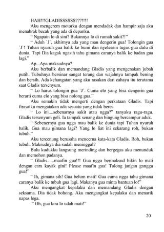 HAH!!!GLADISSSSSS???!!!!
       Aku mengerem motorku dengan mendadak dan hampir saja aku
menabrak becak yang ada di depanku.
       “ Ngapain lo di sini? Bukannya lo di rumah sakit?!”
       “ Aduh `J`, akhirnya ada yang mau dengerin gua! Tolongin gua
`J`! Tuhan nyuruh gua balik ke bumi dan nyelesein tugas gua dulu di
dunia. Tapi Dia kagak ngasih tahu gimana caranya balik ke badan gua
lagi.”
       Ap...Apa maksudnya?
       Aku berbalik dan memandang Gladis yang mengenakan jubah
putih. Tubuhnya bersinar sangat terang dan wajahnya tampak bening
dan bersih. Ada kehangatan yang aku rasakan dari cahaya itu terutama
saat Gladis tersenyum.
       “ Lo harus tolongin gua `J`. Cuma elo yang bisa dengerin gua
berarti cuma elo yang bisa nolong gua.”
       Aku semakin tidak mengerti dengan perkataan Gladis. Tapi
firasatku mengatakan ada sesuatu yang tidak beres.
       “ Lo ini....sebenarnya sakit atau ngga?” tanyaku ragu-ragu.
Gladis tersenyum geli. Ia tampak senang dan bingung bercampur aduk.
       “ Sebenernya gua ngga mau balik ke dunia tapi Tuhan nyuruh
balik. Gua mau gimana lagi? Yang lo liat ini sekarang roh, bukan
tubuh.”
       Aku tercenung berusaha mencerna kata-kata Gladis. Roh, bukan
tubuh. Maksudnya dia sudah meninggal?
       Bulu kudukku langsung merinding dan bergegas aku menunduk
dan memohon padanya.
       “ Gladis......maafin gua!!! Gua ngga bermaksud bikin lo mati
dengan cara kayak gini! Please maafin gua! Tolong jangan ganggu
gua!”
       “ Ih, gimana sih! Gua belum mati! Gua cuma ngga tahu gimana
caranya balik ke tubuh gua lagi. Makanya gua minta bantuan lo!”
       Aku mengangkat kepalaku dan memandang Gladis dengan
seksama. Dia tidak bohong. Aku mengangkat kepalaku dan menarik
napas lega.
        “ Oh, gua kira lo udah mati!”

                                                                20
 
