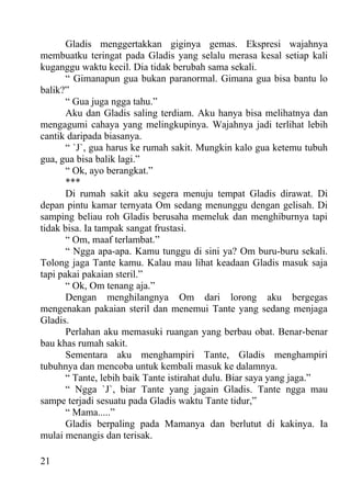 Gladis menggertakkan giginya gemas. Ekspresi wajahnya
membuatku teringat pada Gladis yang selalu merasa kesal setiap kali
kuganggu waktu kecil. Dia tidak berubah sama sekali.
       “ Gimanapun gua bukan paranormal. Gimana gua bisa bantu lo
balik?”
       “ Gua juga ngga tahu.”
       Aku dan Gladis saling terdiam. Aku hanya bisa melihatnya dan
mengagumi cahaya yang melingkupinya. Wajahnya jadi terlihat lebih
cantik daripada biasanya.
       “ `J`, gua harus ke rumah sakit. Mungkin kalo gua ketemu tubuh
gua, gua bisa balik lagi.”
       “ Ok, ayo berangkat.”
       ***
       Di rumah sakit aku segera menuju tempat Gladis dirawat. Di
depan pintu kamar ternyata Om sedang menunggu dengan gelisah. Di
samping beliau roh Gladis berusaha memeluk dan menghiburnya tapi
tidak bisa. Ia tampak sangat frustasi.
       “ Om, maaf terlambat.”
       “ Ngga apa-apa. Kamu tunggu di sini ya? Om buru-buru sekali.
Tolong jaga Tante kamu. Kalau mau lihat keadaan Gladis masuk saja
tapi pakai pakaian steril.”
       “ Ok, Om tenang aja.”
       Dengan menghilangnya Om dari lorong aku bergegas
mengenakan pakaian steril dan menemui Tante yang sedang menjaga
Gladis.
       Perlahan aku memasuki ruangan yang berbau obat. Benar-benar
bau khas rumah sakit.
       Sementara aku menghampiri Tante, Gladis menghampiri
tubuhnya dan mencoba untuk kembali masuk ke dalamnya.
       “ Tante, lebih baik Tante istirahat dulu. Biar saya yang jaga.”
       “ Ngga `J`, biar Tante yang jagain Gladis. Tante ngga mau
sampe terjadi sesuatu pada Gladis waktu Tante tidur,”
       “ Mama.....”
       Gladis berpaling pada Mamanya dan berlutut di kakinya. Ia
mulai menangis dan terisak.

21
 