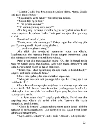 “ Maafin Gladis, Ma. Selalu saja nyusahin Mama. Mama, Gladis
janji pasti akan sembuh.”
       “ Sudah kamu coba belum?” tanyaku pada Gladis.
       “ Sudah, tapi ngga bisa.”
       “ Trus gimana caranya?”
       “ `J` kamu ngomong sama siapa?”
       Aku langsung menutup mulutku begitu menyadari kalau Tante
tidak menyadari kehadiran Gladis. Tante pasti mengira aku ngomong
sendiri.
       Berarti waktu tadi di jalan.........
       Waduh, turun deh pasaran gua!! Cakep begini bisa dibilang gila
gua. Ngomong sendiri kayak orang gila baru.
       “`J, gua harus gimana dong?”
       Aku tidak bisa menjawab pertanyaan putus asa Gladis.
Bagaimanapun aku memang bukan Tuhan ataupun paranormal yang
bisa membantunya untuk kembali ke tubuhnya.
       Pelan-pelan aku meninggalkan ruang ICU dan memberi tanda
pada roh Gladis untuk mengikutiku. Aku ingin bicara dengannya tapi
tanpa harus terlihat bodoh di depan orang lain.
       “ Emangnya Tuhan ngga bilang apa-apa waktu lo disuruh balik?”
tanyaku saat kami sudah ada di luar.
       Gladis menggeleng dan menundukkan kepalanya.
       “ Mungkin ada cara tapi gua ngga tahu apa. Lo tenang aja. Gua
pasti bantu elo.”
       Gladis kembali mengangkat wajahnya dan tersenyum penuh rasa
terima kasih. Tak berapa lama kemudian pandangannya beralih ke
belakangku. Aku menoleh dan melihat Ryan yang berjalan bersama
seorang cewe manis.
       “ Itu Ryan sama siapa?” tanyaku pada Gladis. Tetapi saat aku
berpaling pada Gladis dia sudah tidak ada. Ternyata dia sudah
menghilang entah kemana.
       “ Gladis lo kemana? Jangan ngilang tanpa pamit dong!” bisikku
berharap ia mendengarkanku. Dan sepertinya dia sudah benar-benar
kabur atau bersembunyi.
       “ Ngg...kamu...temannya Gladis `kan? Keadaan Gladis gimana?”

                                                                 22
 