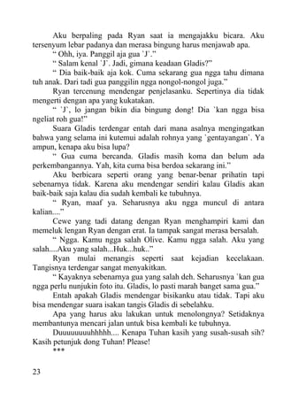 Aku berpaling pada Ryan saat ia mengajakku bicara. Aku
tersenyum lebar padanya dan merasa bingung harus menjawab apa.
       “ Ohh, iya. Panggil aja gua `J`.”
       “ Salam kenal `J`. Jadi, gimana keadaan Gladis?”
       “ Dia baik-baik aja kok. Cuma sekarang gua ngga tahu dimana
tuh anak. Dari tadi gua panggilin ngga nongol-nongol juga.”
       Ryan tercenung mendengar penjelasanku. Sepertinya dia tidak
mengerti dengan apa yang kukatakan.
       “ `J`, lo jangan bikin dia bingung dong! Dia `kan ngga bisa
ngeliat roh gua!”
       Suara Gladis terdengar entah dari mana asalnya mengingatkan
bahwa yang selama ini kutemui adalah rohnya yang `gentayangan`. Ya
ampun, kenapa aku bisa lupa?
       “ Gua cuma bercanda. Gladis masih koma dan belum ada
perkembangannya. Yah, kita cuma bisa berdoa sekarang ini.”
       Aku berbicara seperti orang yang benar-benar prihatin tapi
sebenarnya tidak. Karena aku mendengar sendiri kalau Gladis akan
baik-baik saja kalau dia sudah kembali ke tubuhnya.
       “ Ryan, maaf ya. Seharusnya aku ngga muncul di antara
kalian....”
       Cewe yang tadi datang dengan Ryan menghampiri kami dan
memeluk lengan Ryan dengan erat. Ia tampak sangat merasa bersalah.
       “ Ngga. Kamu ngga salah Olive. Kamu ngga salah. Aku yang
salah....Aku yang salah...Huk...huk..”
       Ryan mulai menangis seperti saat kejadian kecelakaan.
Tangisnya terdengar sangat menyakitkan.
       “ Kayaknya sebenarnya gua yang salah deh. Seharusnya `kan gua
ngga perlu nunjukin foto itu. Gladis, lo pasti marah banget sama gua.”
       Entah apakah Gladis mendengar bisikanku atau tidak. Tapi aku
bisa mendengar suara isakan tangis Gladis di sebelahku.
       Apa yang harus aku lakukan untuk menolongnya? Setidaknya
membantunya mencari jalan untuk bisa kembali ke tubuhnya.
       Duuuuuuuuhhhhh.... Kenapa Tuhan kasih yang susah-susah sih?
Kasih petunjuk dong Tuhan! Please!
       ***

23
 