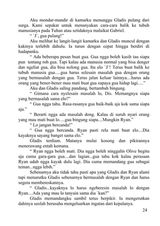 Aku mondar-mandir di kamarku menunggu Gladis pulang dari
surga. Kami sepakat untuk menanyakan cara-cara balik ke tubuh
manusianya pada Tuhan atau setidaknya malaikat Gabriel.
      “ `J`, gua pulang!”
      Aku melihat ke langit-langit kamarku dan Gladis muncul dengan
kakinya terlebih dahulu. Ia turun dengan cepat hingga berdiri di
hadapanku.
      “ Ada beberapa pesan buat gua. Gua ngga boleh kasih tau siapa
pun tentang roh gua. Tapi kalau ada manusia normal yang bisa denger
dan ngeliat gua, dia bisa nolong gua. Itu elo `J`! Terus buat balik ke
tubuh manusia gua.....gua harus selesain masalah gua dengan orang
yang bermasalah dengan gua. Terus jalan keluar lainnya....harus ada
orang yang bener-bener mau mati buat gua supaya gua hidup lagi.....”
      Aku dan Gladis saling pandang, bertambah bingung.
      “ Gimana cara nyelesain masalah lo, Dis. Memangnya siapa
yang bermasalah sama elo?”
      “ Gua ngga tahu. Rasa-rasanya gua baik-baik aja kok sama siapa
aja.”
      “ Berarti ngga ada masalah dong. Kalau di suruh nyari orang
yang mau mati buat lo.....gua bingung siapa....Mungkin Ryan.”
      “ Lo jangan bercanda!”
      “ Gua ngga bercanda. Ryan pasti rela mati buat elo....Dia
kayaknya sayang banget sama elo.”
      Gladis terdiam. Matanya mulai kosong dan pikirannya
menerawang entah kemana.
      “ Ryan ngga boleh mati. Dia ngga boleh ninggalin Olive begitu
aja cuma gara-gara gua....dan lagian...gua tahu kok kalau perasaan
Ryan udah ngga kayak dulu lagi. Dia cuma memandang gua sebagai
teman...ngga lebih.”
      Sebenarnya aku tidak tahu pasti apa yang Gladis dan Ryan alami
tapi menurutku Gladis sebenarnya bermasalah dengan Ryan dan harus
segera membereskannya.
      “ Gladis...kayaknya lo harus ngeberesin masalah lo dengan
Ryan....Ada yang mau lo tanyain sama dia `kan?”
      Gladis memandangku sambil terus berpikir. Ia mengerutkan
dahinya seolah berusaha mengeluarkan ingatan dari kepalanya.
                                                                   24
 