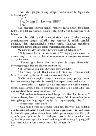 “ Ya udah, jangan pulang sampai Gladis sembuh! Jagain dia
baik-baik ya?!”
      “ Iya...”
      “ Bye, De. Jaga diri! Love you! GBU!”
      “ Bye.”
      Aku menutup telepon sambil menarik nafas pelan. Untunglah
Kak Hana tidak memaksaku pulang kalau tidak entah bagaimana nasib
Gladis.
      Aku berbalik untuk menceritakan pada Gladis tentang
pembicaraanku dengan kakakku tapi ternyata ia sudah bertolak
pinggang dan memandangku penuh tanya. Dahinya mengkerut
membuatku merasa dipaksa untuk menceritakan semuanya.
      Memang dia dengar semua pembicaraanku di telepon ya?
      “ Sebenarnya kamu ini siapa sih `J`?” tanyanya memaksa. Ia
memandangku dari atas ke bawah seakan-akan ia baru menemukanku
dari galian tanah.
      “ Kenapa gua harus ikut lo supaya lo ngga ditunangin?
Memangnya gua bisa melakukan apa buat lo?”
      Yah, kayaknya gua harus bongkar semuanya deh.
      “ Lo emang tega sih, Dis. Gua sama lo `kan udah temenan sejak
lama. Gua udah ngelamar elo waktu umur lo 5 tahun!”
      Gladis memandangku dengan wajahnya yang paling heran.
Perlahan tawanya lepas dan ia menunjukku seperti menuduhku gila.
      “ Huahahaha...Lo ngaco ya? Lo ngelamar gua waktu umur 5
tahun? Gua aja baru kenal lo beberapa hari yang lalu. Hahaha..Itu juga
gua mendapat kesan yang buruk dari lo.”
      “ Yah, waktu itu lo masih kecil banget sih. Gua `kan berumur 7
tahun waktu ngelamar lo, jadi gua inget banget. Pokoknya waktu itu lo
seneng banget dan langsung bilang iya. Pake nyium pipi gua lagi.”
      “ Hieeeeeeeee...amit-amit!”
      “ Gua ngga bercanda. Sebulan yang lalu BoNyok mau jodohin
gua dengan anak rekan kerja bokap tapi gua ngga mau. Gua inget sama
lo dan elo gua jadiin alasan buat nolak pertunangan itu. BoNyok
nyuruh gua ngebawa lo ke hadapan mereka baru mereka mau
ngebatalin pertunangan itu. Kakak-kakak gua sih seneng lo yang jadi
ipar mereka. Dulu `kan mereka sayang banget sama lo.”
27
 