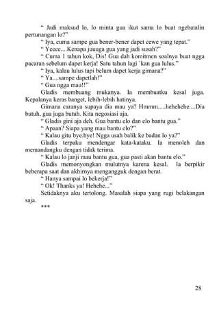 “ Jadi maksud lo, lo minta gua ikut sama lo buat ngebatalin
pertunangan lo?”
      “ Iya, cuma sampe gua bener-bener dapet cewe yang tepat.”
      “ Yeeee....Kenapa juuuga gua yang jadi susah?”
      “ Cuma 1 tahun kok, Dis! Gua dah komitmen soalnya buat ngga
pacaran sebelum dapet kerja! Satu tahun lagi `kan gua lulus.”
      “ Iya, kalau lulus tapi belum dapet kerja gimana?”
      “ Ya....sampe dapetlah!”
      “ Gua ngga mau!!”
      Gladis membuang mukanya. Ia membuatku kesal juga.
Kepalanya keras banget, lebih-lebih hatinya.
      Gimana caranya supaya dia mau ya? Hmmm.....hehehehe....Dia
butuh, gua juga butuh. Kita negosiasi aja.
      “ Gladis gini aja deh. Gua bantu elo dan elo bantu gua.”
      “ Apaan? Siapa yang mau bantu elo?”
      “ Kalau gitu bye.bye! Ngga usah balik ke badan lo ya?”
      Gladis terpaku mendengar kata-kataku. Ia menoleh dan
memandangku dengan tidak terima.
      “ Kalau lo janji mau bantu gua, gua pasti akan bantu elo.”
      Gladis memonyongkan mulutnya karena kesal. Ia berpikir
beberapa saat dan akhirnya mengangguk dengan berat.
      “ Hanya sampai lo bekerja!”
      “ Ok! Thanks ya! Hehehe...”
      Setidaknya aku tertolong. Masalah siapa yang rugi belakangan
saja.
      ***




                                                              28
 