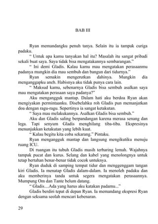 BAB III


       Ryan memandangku penuh tanya. Selain itu ia tampak curiga
padaku.
       “ Untuk apa kamu tanyakan hal itu? Masalah itu sangat pribadi
sekali buat saya. Saya tidak bisa mengatakannya sembarangan.”
       “ Ini demi Gladis. Kalau kamu mau mengatakan perasaanmu
padanya mungkin dia mau sembuh dan bangun dari tidurnya.”
       Ryan semakin mengerutkan dahinya. Mungkin dia
menganggapku aneh. Habisnya aku tidak punya cara lain.
       “ Maksud kamu, sebenarnya Gladis bisa sembuh asalkan saya
mau mengatakan perasaan saya padanya?”
       Aku mengangguk mantap. Dalam hati aku berdoa Ryan akan
mengiyakan permintaanku. Disebelahku roh Gladis pun memanjatkan
doa dengan ragu-ragu. Sepertinya ia sangat ketakutan.
       “ Saya mau melakukannya. Asalkan Gladis bisa sembuh.”
       Aku dan Gladis saling berpandangan karena merasa senang dan
lega. Tapi senyum Gladis menghilang tiba-tiba. Ekspresinya
menunjukkan ketakutan yang lebih kuat.
       “ Kalau begitu kita coba sekarang.” Pintaku.
       Ryan mengangguk mantap dan langsung mengikutiku menuju
ruang ICU.
       Di ruangan itu tubuh Gladis masih terbaring lemah. Wajahnya
tampak pucat dan kurus. Selang dan kabel yang menolongnya untuk
tetap bertahan benar-benar tidak cocok untuknya.
       Ryan duduk di samping tempat tidur dan menggenggam tangan
kiri Gladis. Ia menatap Gladis dalam-dalam. Ia menoleh padaku dan
aku memberinya tanda untuk segera mengatakan perasaannya.
Mumpung Om dan Tante belum datang.
       “ Gladis....Ada yang harus aku katakan padamu...”
       Gladis berdiri tepat di depan Ryan. Ia memandang ekspresi Ryan
dengan seksama seolah mencari kebenaran.

29
 
