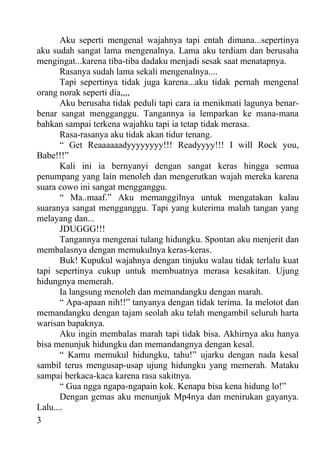 Aku seperti mengenal wajahnya tapi entah dimana...sepertinya
aku sudah sangat lama mengenalnya. Lama aku terdiam dan berusaha
mengingat...karena tiba-tiba dadaku menjadi sesak saat menatapnya.
       Rasanya sudah lama sekali mengenalnya....
       Tapi sepertinya tidak juga karena...aku tidak pernah mengenal
orang norak seperti dia,,,,
       Aku berusaha tidak peduli tapi cara ia menikmati lagunya benar-
benar sangat mengganggu. Tangannya ia lemparkan ke mana-mana
bahkan sampai terkena wajahku tapi ia tetap tidak merasa.
       Rasa-rasanya aku tidak akan tidur tenang.
       “ Get Reaaaaaadyyyyyyyy!!! Readyyyy!!! I will Rock you,
Babe!!!”
       Kali ini ia bernyanyi dengan sangat keras hingga semua
penumpang yang lain menoleh dan mengerutkan wajah mereka karena
suara cowo ini sangat mengganggu.
       “ Ma..maaf.” Aku memanggilnya untuk mengatakan kalau
suaranya sangat mengganggu. Tapi yang kuterima malah tangan yang
melayang dan...
       JDUGGG!!!
       Tangannya mengenai tulang hidungku. Spontan aku menjerit dan
membalasnya dengan memukulnya keras-keras.
       Buk! Kupukul wajahnya dengan tinjuku walau tidak terlalu kuat
tapi sepertinya cukup untuk membuatnya merasa kesakitan. Ujung
hidungnya memerah.
       Ia langsung menoleh dan memandangku dengan marah.
       “ Apa-apaan nih!!” tanyanya dengan tidak terima. Ia melotot dan
memandangku dengan tajam seolah aku telah mengambil seluruh harta
warisan bapaknya.
       Aku ingin membalas marah tapi tidak bisa. Akhirnya aku hanya
bisa menunjuk hidungku dan memandangnya dengan kesal.
       “ Kamu memukul hidungku, tahu!” ujarku dengan nada kesal
sambil terus mengusap-usap ujung hidungku yang memerah. Mataku
sampai berkaca-kaca karena rasa sakitnya.
       “ Gua ngga ngapa-ngapain kok. Kenapa bisa kena hidung lo!”
       Dengan gemas aku menunjuk Mp4nya dan menirukan gayanya.
Lalu....
3
 
