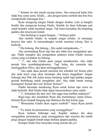 “ Selama ini aku masih sayang kamu. Aku menyesal kalau kita
tidak bisa sama-sama. Gladis.....aku pengen kamu sembuh dan kita bisa
memperbaiki hubungan kita.”
       Ryan mengecup tangan Gladis dengan lembut. Lalu ia bangkit
berdiri dan mengecup kening Gladis. Setelah itu diam beberapa saat
entah berpikir entah menahan tangis. Tak lama kemudian dia berpaling
padaku dan tersenyum lemah.
       “ Aku berharap ia segera bangun...” bisiknya pahit.
       Aku melirik Gladis. Ia tampak sangat terluka. Ia menangis
kecewa dan sakit. Ia memandangku seolah meminta tolong. Dan ia
berbisik,
       “ Dia bohong. Dia bohong....Dia sudah melupakanku...”
       Aku memandang Ryan lagi dan aku tidak bisa mengatakan apa-
apa. Tidak mungkin aku mengatakan padanya kalau Gladis merasa
semua yang ia katakan itu bohong.
       “ `J`, aku tahu Gladis pasti sangat membenciku. Aku tidak
pernah bisa membahagiakannya. Tapi kalau dia meminta aku
meninggalkan Olive, aku akan meninggalkannya.”
       “ Aku tidak akan pernah meminta hal sebodoh itu! Kamu pikir
aku anak kecil yang akan menangis jika kamu tinggalkan! Jangan
bohongi aku! Hik..hik..kalau kamu memang sudah lupa padaku jangan
pernah berbohong untuk menghibur aku! Aku tidak butuh omong
kosongmu! Keluar dari sini! Keluar! Keluar!”
       Gladis berusaha mendorong Ryan untuk keluar tapi cowo itu
tidak berkutik. Roh Gladis tidak dapat menyentuhnya sama sekali.
       “ `J`, keluarkan dia dari sini! Aku ngga mau melihat mukanya!”
       Ragu-ragu aku mendekati Ryan dan memintanya untuk keluar.
Semula Ryan tampak bingung tapi akhirnya dia ikut keluar juga.
       “ Menurutmu Gladis akan segera sembuh?” tanya Ryan penuh
harap.
       “ Ya, kalau itu perasaanmu yang sesungguhnya.”
       Ryan terdiam beberapa saat. Kupikir tadinya dia akan
mengatakan perasaannya yang sesungguhnya tapi ternyata dia malah
pergi dengan langkah lemah tanpa berkata apapun padaku.
       Kenapa Gladis bisa menyukai orang macam dia ya?

                                                                 30
 