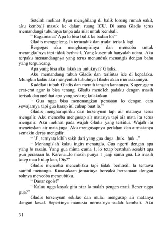 Setelah melihat Ryan menghilang di balik lorong rumah sakit,
aku kembali masuk ke dalam ruang ICU. Di sana Gladis terus
memandangi tubuhnya tanpa ada niat untuk kembali.
       “ Bagaimana? Apa lo bisa balik ke badan lo?”
       Gladis menggeleng. Ia tertunduk dan mulai terisak lagi.
       Bergegas aku menghampirinya dan mencoba untuk
merangkulnya tapi tidak berhasil. Yang kusentuh hanyalah udara. Aku
terpaku memandangnya yang terus menunduk menangis dengan bahu
yang terguncang.
       Apa yang bisa aku lakukan untuknya? Gladis...
       Aku memandang tubuh Gladis dan terlintas ide di kepalaku.
Mungkin kalau aku menyentuh tubuhnya Gladis akan merasakannya.
       Kudekati tubuh Gladis dan meraih tangan kanannya. Kugenggam
erat-erat agar ia bisa tenang. Gladis menoleh padaku dengan masih
terisak dan melihat apa yang sedang kulakukan.
       “ Gua ngga bisa menenangkan perasaan lo dengan cara
sewajarnya tapi gua harap ini cukup buat lo.”
       Gladis menghampiriku dan tersenyum tapi air matanya terus
mengalir. Aku mencoba mengusap air matanya tapi air mata itu terus
mengalir. Aku melihat pada wajah Gladis yang tertidur. Wajah itu
meneteskan air mata juga. Aku mengusapnya perlahan dan airmatanya
semakin deras mengalir.
       “ `J`, ternyata lebih sakit dari yang gua duga...huk...huk...”
       “ Menangislah kalau ingin menangis. Gua ngerti dengan apa
yang lo rasain. Yang gua minta cuma 1, lo tetap bertahan sesakit apa
pun perasaan lo. Karena...lo masih punya 1 janji sama gua. Lo masih
tetep mau hidup kan, Dis?”
       Gladis mencoba mencubitku tapi tidak berhasil. Ia tertawa
sambil menangis. Kurasakaan jemarinya bereaksi bersamaan dengan
rohnya mencoba mencubitku.
       “ Dasar egois!”
       “ Kalau ngga kayak gitu ntar lo malah pengen mati. Bener ngga
gua?”
       Gladis tersenyum sekilas dan mulai mengusap air matanya
dengan kesal. Sepertinya manusia normalnya sudah kembali. Aku

31
 