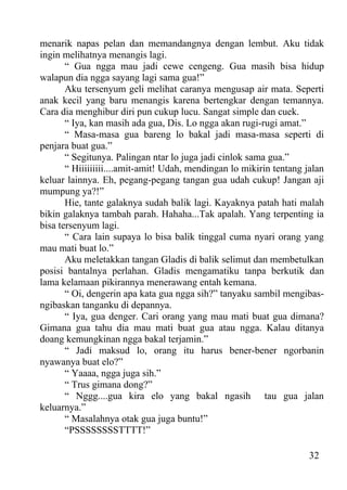 menarik napas pelan dan memandangnya dengan lembut. Aku tidak
ingin melihatnya menangis lagi.
       “ Gua ngga mau jadi cewe cengeng. Gua masih bisa hidup
walapun dia ngga sayang lagi sama gua!”
       Aku tersenyum geli melihat caranya mengusap air mata. Seperti
anak kecil yang baru menangis karena bertengkar dengan temannya.
Cara dia menghibur diri pun cukup lucu. Sangat simple dan cuek.
       “ Iya, kan masih ada gua, Dis. Lo ngga akan rugi-rugi amat.”
       “ Masa-masa gua bareng lo bakal jadi masa-masa seperti di
penjara buat gua.”
       “ Segitunya. Palingan ntar lo juga jadi cinlok sama gua.”
       “ Hiiiiiiiii....amit-amit! Udah, mendingan lo mikirin tentang jalan
keluar lainnya. Eh, pegang-pegang tangan gua udah cukup! Jangan aji
mumpung ya?!”
       Hie, tante galaknya sudah balik lagi. Kayaknya patah hati malah
bikin galaknya tambah parah. Hahaha...Tak apalah. Yang terpenting ia
bisa tersenyum lagi.
       “ Cara lain supaya lo bisa balik tinggal cuma nyari orang yang
mau mati buat lo.”
       Aku meletakkan tangan Gladis di balik selimut dan membetulkan
posisi bantalnya perlahan. Gladis mengamatiku tanpa berkutik dan
lama kelamaan pikirannya menerawang entah kemana.
       “ Oi, dengerin apa kata gua ngga sih?” tanyaku sambil mengibas-
ngibaskan tanganku di depannya.
       “ Iya, gua denger. Cari orang yang mau mati buat gua dimana?
Gimana gua tahu dia mau mati buat gua atau ngga. Kalau ditanya
doang kemungkinan ngga bakal terjamin.”
       “ Jadi maksud lo, orang itu harus bener-bener ngorbanin
nyawanya buat elo?”
       “ Yaaaa, ngga juga sih.”
       “ Trus gimana dong?”
       “ Nggg....gua kira elo yang bakal ngasih tau gua jalan
keluarnya.”
       “ Masalahnya otak gua juga buntu!”
       “PSSSSSSSSTTTT!”

                                                                      32
 