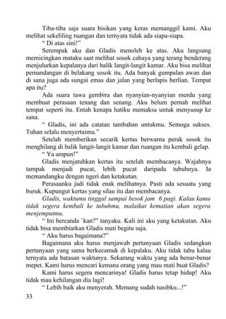 Tiba-tiba saja suara bisikan yang keras memanggil kami. Aku
melihat sekeliling ruangan dan ternyata tidak ada siapa-siapa.
       “ Di atas sini!”
       Serempak aku dan Gladis menoleh ke atas. Aku langsung
memicingkan mataku saat melihat sosok cahaya yang terang benderang
menjulurkan kepalanya dari balik langit-langit kamar. Aku bisa melihat
pemandangan di belakang sosok itu. Ada banyak gumpalan awan dan
di sana juga ada sungai emas dan jalan yang berlapis berlian. Tempat
apa itu?
       Ada suara tawa gembira dan nyanyian-nyanyian merdu yang
membuat perasaan tenang dan senang. Aku belum pernah melihat
tempat seperti itu. Entah kenapa hatiku memaksa untuk menyusup ke
sana.
       “ Gladis, ini ada catatan tambahan untukmu. Semoga sukses.
Tuhan selalu menyertaimu.”
       Setelah memberikan secarik kertas berwarna perak sosok itu
menghilang di balik langit-langit kamar dan ruangan itu kembali gelap.
       “ Ya ampun!”
       Gladis menjatuhkan kertas itu setelah membacanya. Wajahnya
tampak menjadi pucat, lebih pucat daripada tubuhnya. Ia
memandangku dengan ngeri dan ketakutan.
       Perasaanku jadi tidak enak melihatnya. Pasti ada sesuatu yang
buruk. Kupungut kertas yang silau itu dan membacanya.
       Gladis, waktumu tinggal sampai besok jam 6 pagi. Kalau kamu
tidak segera kembali ke tubuhmu, malaikat kematian akan segera
menjemputmu.
       “ Ini bercanda `kan?” tanyaku. Kali ini aku yang ketakutan. Aku
tidak bisa membiarkan Gladis mati begitu saja.
       “ Aku harus bagaimana?”
       Bagaimana aku harus menjawab pertanyaan Gladis sedangkan
pertanyaan yang sama berkecamuk di kepalaku. Aku tidak tahu kalau
ternyata ada batasan waktunya. Sekarang waktu yang ada benar-benar
mepet. Kami harus mencari kemana orang yang mau mati buat Gladis?
       Kami harus segera mencarinya! Gladis harus tetap hidup! Aku
tidak mau kehilangan dia lagi!
       “ Lebih baik aku menyerah. Memang sudah nasibku...!”
33
 