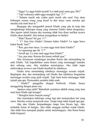“ Ngga! Lo ngga boleh nyerah! Lo udah janji sama gua, Dis!”
       “ Tapi waktunya udah ngga mungkin lagi `J`!”
       “ Selama masih ada waktu pasti masih ada cara! Gua akan
hubungin semua orang yang kenal lo dan tanya sama mereka apa
mereka rela mati buat lo.”
       Bergegas aku mengambil ponsel Gladis yang ada di meja dan
menghubungi beberapa orang yang menurut Gladis dekat dengannya.
Aku ngotot sekali karena aku memang tidak bisa diam melihat nyawa
Gladis akan diambil. Aku belum mengatakan isi hatiku!
       “ Halo? Karen? Ini gua `J`!”
       “ `J`! Gua kira Gladis! Gimana kabar Gladis? Lo ngga bawa
kabar buruk `kan?”
       “ Ren, gua mau tanya. Lo mau ngga mati demi Gladis?”
       “ Lo ngomong apa sih `J`?”
       “ Jawab aja. Lo mau mati ngga buat Gladis?”
       “ Iya, gua mau. Karena dia teman terbaik gua.”
       Aku tersenyum mendengar jawaban Karen dan memandang ke
arah Gladis. Tak kupedulikan suara Karen yang memanggil namaku
dari sebrang sana. Aku malahan menutupnya. Aku tidak ingin
melewatkan moment saat Gladis kembali ke tubuhnya.
       Gladis terus memandang tubuhnya menunggu sesuatu terjadi.
Begitupun aku, aku memandang roh Gladis dan tubuhnya bergantian
menunggu sesuatu yang ajaib terjadi. Tapi lama kami menunggu tidak
terjadi apa-apa. Perasaanku semakin tidak enak.
       “ Gladis?” panggilku dengan berbisisk. Gladis hanya
menggeleng dengan putus asa.
       Apanya yang salah? Bukankah syaratnya adalah orang yang mau
mati buat Gladis tapi kenapa?
       “ Mungkin harus banyak orang!”
       Aku menelepon beberapa orang lagi dan menanyakan hal yang
sama. Mereka semua menjawab mau. Tetapi tetap tidak terjadi apa-apa.
       Aku dan Gladis berpandangan tanpa bisa bicara lagi. Aku
terduduk lemas di bangku. Aku tidak sanggup melihat wajah Gladis.
Aku tidak bisa menepati janjiku untuk menolongnya. Aku benar-benar
tidak berguna!

                                                                34
 