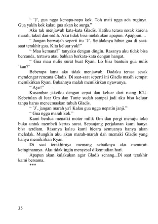 “ `J`, gua ngga kenapa-napa kok. Toh mati ngga ada ruginya.
Gua yakin kok kalau gua akan ke surga.”
       Aku tak menjawab kata-kata Gladis. Hatiku terasa sesak karena
marah, takut dan sedih. Aku tidak bisa melakukan apapun. Apappun....
       “ Jangan berwajah seperti itu `J`. Setidaknya hibur gua di saat-
saat terakhir gua. Kita keluar yuk!”
       “ Mau kemana?” tanyaku dengan dingin. Rasanya aku tidak bisa
bercanda, tertawa atau bahkan berkata-kata dengan hangat.
       “ Gua mau nulis surat buat Ryan. Lo bisa bantuin gua nulis
`kan?”
       Beberapa lama aku tidak menjawab. Dadaku terasa sesak
mendengar rencana Gladis. Di saat-saat seperti ini Gladis masih sempat
memikirkan Ryan. Bukannya malah memikirkan nyawanya.
       “ Ayo!”
       Kusambar jaketku dengan cepat dan keluar dari ruang ICU.
Kebetulan di luar Om dan Tante sudah sampai jadi aku bisa keluar
tanpa harus mencemaskan tubuh Gladis.
       “ `J`, jangan marah ya? Kalau gua ngga nepatin janji.”
       “ Gua ngga marah kok.”
       Kami berdua menaiki motor milik Om dan pergi menuju toko
buku untuk membeli kertas surat. Sepanjang perjalanan kami hanya
bisa terdiam. Rasanya kalau kami bicara semuanya hanya akan
meledak. Mungkin aku akan marah-marah dan memaki Gladis yang
hanya memikirkan Ryan.
       Di saat terakhirnya memang sebaiknya aku menuruti
keinginannya. Aku tidak ingin menyesal dikemudian hari.
       Apapun akan kulakukan agar Gladis senang...Di saat terakhir
kami bersama.
       ***




35
 