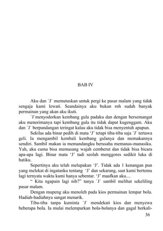 BAB IV


       Aku dan `J` memutuskan untuk pergi ke pasar malam yang tidak
sengaja kami lewati. Seandainya aku bukan roh sudah banyak
permainan yang akan aku ikuti.
       `J`menyodorkan kembang gula padaku dan dengan bersemangat
aku menerimanya tapi kembang gula itu tidak dapat kugenggam. Aku
dan `J` berpandangan teringat kalau aku tidak bisa menyentuh apapun.
       Sekilas ada binar pedih di mata ‘J’ tetapi tiba-tiba saja `J` tertawa
geli. Ia mengambil kembali kembang gulanya dan memakannya
sendiri. Sambil makan ia memandangku berusaha memanas-manasiku.
Yah, aku cuma bisa memasang wajah cemberut dan tidak bisa bicara
apa-apa lagi. Binar mata ‘J’ tadi seolah menggores sedikit luka di
hatiku.
       Sepertinya aku telah melupakan ‘J’. Tidak ada 1 kenangan pun
yang melekat di ingatanku tentang ‘J’ dan sekarang, saat kami bertemu
lagi ternyata waktu kami hanya sebentar. ‘J’ maafkan aku....
       “ Kita ngapain lagi nih?” tanya `J` sambil melihat sekeliling
pasar malam.
       Dengan mupeng aku menoleh pada kios permainan lempar bola.
Hadiah-hadiahnya sangat menarik.
       Tiba-tiba tanpa kuminta `J` mendekati kios dan menyewa
beberapa bola. Ia mulai melemparkan bola-bolanya dan gagal berkali-
                                                                         36
 