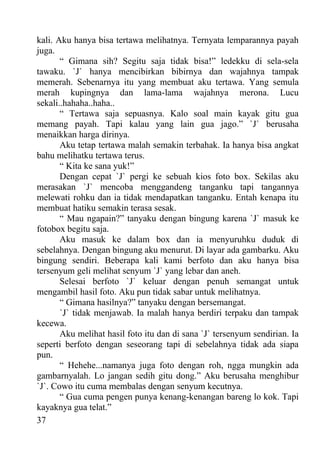 kali. Aku hanya bisa tertawa melihatnya. Ternyata lemparannya payah
juga.
       “ Gimana sih? Segitu saja tidak bisa!” ledekku di sela-sela
tawaku. `J` hanya mencibirkan bibirnya dan wajahnya tampak
memerah. Sebenarnya itu yang membuat aku tertawa. Yang semula
merah kupingnya dan lama-lama wajahnya merona. Lucu
sekali..hahaha..haha..
       “ Tertawa saja sepuasnya. Kalo soal main kayak gitu gua
memang payah. Tapi kalau yang lain gua jago.” `J` berusaha
menaikkan harga dirinya.
       Aku tetap tertawa malah semakin terbahak. Ia hanya bisa angkat
bahu melihatku tertawa terus.
       “ Kita ke sana yuk!”
       Dengan cepat `J` pergi ke sebuah kios foto box. Sekilas aku
merasakan `J` mencoba menggandeng tanganku tapi tangannya
melewati rohku dan ia tidak mendapatkan tanganku. Entah kenapa itu
membuat hatiku semakin terasa sesak.
       “ Mau ngapain?” tanyaku dengan bingung karena `J` masuk ke
fotobox begitu saja.
       Aku masuk ke dalam box dan ia menyuruhku duduk di
sebelahnya. Dengan bingung aku menurut. Di layar ada gambarku. Aku
bingung sendiri. Beberapa kali kami berfoto dan aku hanya bisa
tersenyum geli melihat senyum `J` yang lebar dan aneh.
       Selesai berfoto `J` keluar dengan penuh semangat untuk
mengambil hasil foto. Aku pun tidak sabar untuk melihatnya.
       “ Gimana hasilnya?” tanyaku dengan bersemangat.
       `J` tidak menjawab. Ia malah hanya berdiri terpaku dan tampak
kecewa.
       Aku melihat hasil foto itu dan di sana `J` tersenyum sendirian. Ia
seperti berfoto dengan seseorang tapi di sebelahnya tidak ada siapa
pun.
       “ Hehehe...namanya juga foto dengan roh, ngga mungkin ada
gambarnyalah. Lo jangan sedih gitu dong.” Aku berusaha menghibur
`J`. Cowo itu cuma membalas dengan senyum kecutnya.
       “ Gua cuma pengen punya kenang-kenangan bareng lo kok. Tapi
kayaknya gua telat.”
37
 