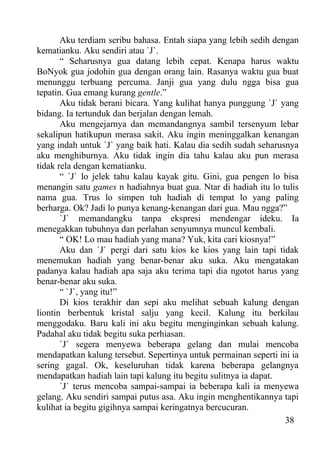 Aku terdiam seribu bahasa. Entah siapa yang lebih sedih dengan
kematianku. Aku sendiri atau `J`.
       “ Seharusnya gua datang lebih cepat. Kenapa harus waktu
BoNyok gua jodohin gua dengan orang lain. Rasanya waktu gua buat
menunggu terbuang percuma. Janji gua yang dulu ngga bisa gua
tepatin. Gua emang kurang gentle.”
       Aku tidak berani bicara. Yang kulihat hanya punggung `J` yang
bidang. Ia tertunduk dan berjalan dengan lemah.
       Aku mengejarnya dan memandangnya sambil tersenyum lebar
sekalipun hatikupun merasa sakit. Aku ingin meninggalkan kenangan
yang indah untuk `J` yang baik hati. Kalau dia sedih sudah seharusnya
aku menghiburnya. Aku tidak ingin dia tahu kalau aku pun merasa
tidak rela dengan kematianku.
       “ `J` lo jelek tahu kalau kayak gitu. Gini, gua pengen lo bisa
menangin satu games n hadiahnya buat gua. Ntar di hadiah itu lo tulis
nama gua. Trus lo simpen tuh hadiah di tempat lo yang paling
berharga. Ok? Jadi lo punya kenang-kenangan dari gua. Mau ngga?”
       `J` memandangku tanpa ekspresi mendengar ideku. Ia
menegakkan tubuhnya dan perlahan senyumnya muncul kembali.
       “ OK! Lo mau hadiah yang mana? Yuk, kita cari kiosnya!”
       Aku dan `J` pergi dari satu kios ke kios yang lain tapi tidak
menemukan hadiah yang benar-benar aku suka. Aku mengatakan
padanya kalau hadiah apa saja aku terima tapi dia ngotot harus yang
benar-benar aku suka.
       “ `J`, yang itu!”
       Di kios terakhir dan sepi aku melihat sebuah kalung dengan
liontin berbentuk kristal salju yang kecil. Kalung itu berkilau
menggodaku. Baru kali ini aku begitu menginginkan sebuah kalung.
Padahal aku tidak begitu suka perhiasan.
       `J` segera menyewa beberapa gelang dan mulai mencoba
mendapatkan kalung tersebut. Sepertinya untuk permainan seperti ini ia
sering gagal. Ok, keseluruhan tidak karena beberapa gelangnya
mendapatkan hadiah lain tapi kalung itu begitu sulitnya ia dapat.
       `J` terus mencoba sampai-sampai ia beberapa kali ia menyewa
gelang. Aku sendiri sampai putus asa. Aku ingin menghentikannya tapi
kulihat ia begitu gigihnya sampai keringatnya bercucuran.
                                                                  38
 