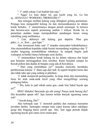 “ `J` udah cukup. Cari hadiah lain saja.”
       “ Ngga! Lo mau dapet ini, gua kasih yang ini. Lo liat
aj....KENAAA!! WOHOOO..!!BERHASIL!!”
       Aku tertegun melihat kalung yang dilingkari gelang permainan.
Penjaga kios mengambil kalung itu dan memasukkannya ke dalam
kotak beludru. `J` menerimanya dengan penuh semangat. Ia tertawa
dan berseru-seru seperti pemenang undian 1 milyar. Kotak itu ia
pamerkan padaku tanpa mempedulikan pandangan heran orang
sekeliling yang melihatnya.
       “ Liat, akhirnya nih kalung gua dapetin. Mau gua
pake...i....n...Sori.... gua lupa.”
       Aku tersenyum kaku saat ‘J’ terpaku menyadari kebodohannya.
Aku menundukkan kepalaku tidak berani memandang wajahnya dan ‘J’
sendiri langsung membalikkan tubuhnya. Ia tampak begitu jauh
walaupun ia berdiri hanya beberapa senti dariku.
       ‘J’ memasukkan kotak kalung itu ke dalam sakunya dan kami
pun berjalan meninggalkan kios tersebut. Kami berjalan sampai ke
bawah pohon dan duduk di bangku yang ada di bawahnya.
       “ Hari yang melelahkan ya?” tanyaku mencoba membuka
pembicaraan karena `J` diam saja dari tadi. Ia seperti berpikir keras dan
aku tidak tahu apa yang sedang ia pikirkan.
       `J` tidak menjawab pertanyaanku. Ia tetap diam dan memandang
lurus ke arah anak-anak kecil yang ribut mengelilingi seorang
pedagang balon.
       “ Dis, kalo lo jadi nikah sama gua...anak kita bakal kayak apa
ya?”
       DEG! Hahaha! Bercanda aja nih orang! Punya anak bareng dia?
Dia kesambet apaan sih? Apa karena terlalu banyak ngomong sama
roh?
       “ Jawab dong, Dis!”
       Aku terlonjak saat `J` menoleh padaku dan matanya menuntut
jawaban dariku. Jantungku sampai mau copot karena takut sekaligus
grogi dan bingung harus jawab apa. Aku `kan ngga pernah diajak
ngomong kayak gini sama cowo mana pun.


39
 