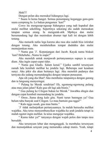 Jduk!!!
      Dengan pelan aku memukul hidungnya lagi.
      “ Suara lo keras banget. Semua penumpang keganggu gara-gara
suara cempreng lo. Lo bukan pengamen `kan?”
      Cowo itu mengusap-ngusap hidungnya yang tadi kupukul dan
mulai melihat sekeliling. Sepertinya sekarang dia sudah merasakan
tatapan semua orang. Ia mengutak-atik Mp4nya dan mulai
bersenandung lagi dan menirukan drumer tapi kali ini dengan lebih
tenang.
      Aku menarik nafas lega karena aku rasa aku sudah bisa istirahat
dengan tenang. Aku membetulkan tempat dudukku dan mulai
memejamkan mata.
      “ Nama gua `J`. Kepanjangan dari Jacob. Kayak nama biskuit
`kan? Hehehehe...Nama lo siapa?”
      Aku menoleh untuk menjawab pertanyaannya supaya ia cepat
diam. Aku ingin cepat-cepat tidur.
      “ Nama gua Gladis. Salam kenal.” Ujarku sambil tersenyum
ramah lalu kembali melihat ke jendela lagi. Beberapa saat keadaan
sunyi. Aku pikir dia akan bertanya lagi. Aku menoleh padanya dan
ternyata dia sedang memandangiku dengan tatapan penasaran.
      Apa sih yang dia lihat? Aku membalas tatapannya dengan garang
dan ia langsung menyeringai.
      “ Pulang ke Merak sendirian? Eh, ngomong-ngomong pulang
atau mau jalan-jalan? Kalo gua sih lagi ada bisnis.”
      “ Gua pulang ke Cilegon bukan ke Merak.” Jawabku dingin dan
dengan cepat kembali memandang ke jendela.
      “ Oooo...Sama dong kalo gitu. Nanti turun barengan ya? Gua
belum tahu banyak soal Cilegon. Lo mau bantuin gua ngga?”
      “ Kalo ngga susah, gua mau bantu.”
      `J` tidak melanjutkan pertanyaannya. Ia malah berusaha melihat
wajahku. Aku terus menyembunyikan wajahku ke arah jendela tetapi ia
malah ngotot ingin melihat. Ia terus mengejar wajahku.
      “ Kamu tidur ya?” tanyanya dengan wajah polos dan tanpa rasa
bersalah.
      Aku tersenyum lebar dan mengangguk. Ia membalas tersenyum
dan menunjukkan senyum yang menurutku cukup manis. Yeah, tetapi
                                                                  4
 