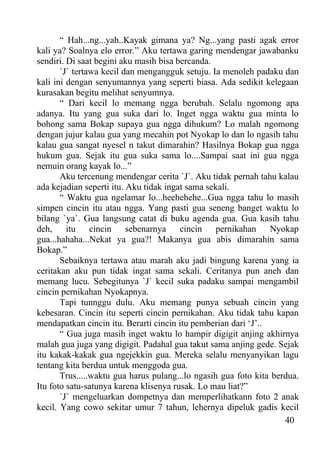 “ Hah...ng...yah..Kayak gimana ya? Ng...yang pasti agak error
kali ya? Soalnya elo error.” Aku tertawa garing mendengar jawabanku
sendiri. Di saat begini aku masih bisa bercanda.
       `J` tertawa kecil dan mengangguk setuju. Ia menoleh padaku dan
kali ini dengan senyumannya yang seperti biasa. Ada sedikit kelegaan
kurasakan begitu melihat senyumnya.
       “ Dari kecil lo memang ngga berubah. Selalu ngomong apa
adanya. Itu yang gua suka dari lo. Inget ngga waktu gua minta lo
bohong sama Bokap supaya gua ngga dihukum? Lo malah ngomong
dengan jujur kalau gua yang mecahin pot Nyokap lo dan lo ngasih tahu
kalau gua sangat nyesel n takut dimarahin? Hasilnya Bokap gua ngga
hukum gua. Sejak itu gua suka sama lo....Sampai saat ini gua ngga
nemuin orang kayak lo...”
       Aku tercenung mendengar cerita `J`. Aku tidak pernah tahu kalau
ada kejadian seperti itu. Aku tidak ingat sama sekali.
       “ Waktu gua ngelamar lo...heehehehe...Gua ngga tahu lo masih
simpen cincin itu atau ngga. Yang pasti gua seneng banget waktu lo
bilang `ya`. Gua langsung catat di buku agenda gua. Gua kasih tahu
deh,     itu    cincin    sebenarnya    cincin    pernikahan    Nyokap
gua...hahaha...Nekat ya gua?! Makanya gua abis dimarahin sama
Bokap.”
       Sebaiknya tertawa atau marah aku jadi bingung karena yang ia
ceritakan aku pun tidak ingat sama sekali. Ceritanya pun aneh dan
memang lucu. Sebegitunya `J` kecil suka padaku sampai mengambil
cincin pernikahan Nyokapnya.
       Tapi tunnggu dulu. Aku memang punya sebuah cincin yang
kebesaran. Cincin itu seperti cincin pernikahan. Aku tidak tahu kapan
mendapatkan cincin itu. Berarti cincin itu pemberian dari ‘J’..
       “ Gua juga masih inget waktu lo hampir digigit anjing akhirnya
malah gua juga yang digigit. Padahal gua takut sama anjing gede. Sejak
itu kakak-kakak gua ngejekkin gua. Mereka selalu menyanyikan lagu
tentang kita berdua untuk menggoda gua.
       Trus.....waktu gua harus pulang...lo ngasih gua foto kita berdua.
Itu foto satu-satunya karena klisenya rusak. Lo mau liat?”
       `J` mengeluarkan dompetnya dan memperlihatkann foto 2 anak
kecil. Yang cowo sekitar umur 7 tahun, lehernya dipeluk gadis kecil
                                                                    40
 