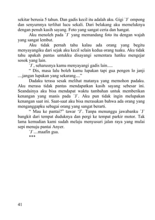 sekitar berusia 5 tahun. Dan gadis kecil itu adalah aku. Gigi `J` ompong
dan senyumnya terlihat lucu sekali. Dari belakang aku memeluknya
dengan penuh kasih sayang. Foto yang sangat ceria dan hangat.
        Aku menoleh pada `J` yang memandang foto itu dengan wajah
yang sangat lembut.
        Aku tidak pernah tahu kalau ada orang yang begitu
menyayangiku dari sejak aku kecil selain kedua orang tuaku. Aku tidak
tahu apakah pantas untukku disayangi sementara hatiku mengejar
sosok yang lain.
        `J`, seharusnya kamu menyayangi gadis lain.....
        “ Dis, masa lalu boleh kamu lupakan tapi gua pengen lo janji
....jangan lupakan yang sekarang....”
        Dadaku terasa sesak melihat matanya yang memohon padaku.
Aku merasa tidak pantas mendapatkan kasih sayang sebesar ini.
Seandainya aku bisa mendapat waktu tambahan untuk memberikan
kenangan yang manis pada `J`. Aku pun tidak ingin melupakan
kenangan saat ini. Saat-saat aku bisa merasakan bahwa ada orang yang
menganggapku sebagai orang yang sangat berarti.
        “ Mau ke pantai?” tawar ‘J’. Tanpa menunggu jawabanku `J`
bangkit dari tempat duduknya dan pergi ke tempat parkir motor. Tak
lama kemudian kami sudah melaju menyusuri jalan raya yang mulai
sepi menuju pantai Anyer.
        `J`....maafin gua.
        ***




41
 