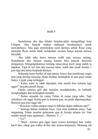 BAB V


      Semalaman aku dan Gladis berjalan-jalan mengelilingi kota
Cilegon. Aku banyak makan makanan kesukaannya untuk
mewakilinya. Aku juga menuliskan surat darinya untuk Ryan yang
meminta Ryan untuk tidak melakukan sesuatu hanya karena merasa
bersalah.
      Aku tidak tahu harus merasa sedih atau merasa senang.
Semalaman aku merasa senang karena bisa banyak bercerita
dengannya. Mengingatkannya tentang masa-masa kecil yang sudah ia
lupakan. Tapi di sisi lain aku merasa takut, sedih dan sesak karena 1
jam lagi aku harus berpisah darinya.
      Sekarang kami berdiri di tepi pantai Anyer dan menikmati angin
laut yang bertiup kencang. Kami berdua melangkah di atas pasir tetapi
hanya 1 jejak yang tertinggal.
      “ Kalau nanti lo udah dijemput, kita masih bisa ketemu lagi
ngga?” tanyaku penuh harap.
      Gladis tertawa geli dan berjalan mendahuluiku. Ia berbalik
menghadapku dan melangkah mundur.
      “ Kalau masalah itu cuma Tuhan di surga yang tahu. Tapi
sebaiknya sih ngga. Kalau pun lo ketemu gua, itu perlu dipertanyakan.
Beneran gua atau ngga tuh.”
      “ Kira-kira waktu sampai surga lo bakalan dapet mahkota apa?”
      “ Semoga bukan mahkota kayu. Gua mau mahkota emas. Tapi
tergantung Tuhan menilai pelayanan gua di Gereja selama ini. Gua
sendiri masih suka ngedumel....Mmmm `J`...”
      “ Ya?”
      “ Maaf.....karena gua ngga inget semua kenangan kita waktu
kecil dan...sikap gua waktu di bus dan semua-semuanya. Memang sih
                                                                  42
 