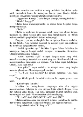 Aku menoleh dan melihat seorang malaikat berpakaian serba
putih mendekati kami. Ia tersenyum hangat pada Gladis. Gladis
membalas senyumannya dan melangkah mendekatinya.
       Tunggu dulu! Kenapa Gladis dengan entengnya mengikuti dia?!
       “ Gladis! Tunggu!”
       Gladis tidak mendengarkanku ia malah terus berjalan tanpa
mempedulikanku.
       “Gladis!”
       Gladis mengulurkan tangannya untuk menerima uluran tangan
malaikat itu. Rasa-rasanya aku tidak bisa menerimanya. Ini belum
waktunya Gladis pergi! Gladis belum boleh pergi!
       Dengan cepat aku melangkah dan menyusup diantara malaikat
itu dan Gladis. Aku menatap malaikat itu dengan tajam dan malaikat
itu membalas dengan tatapan lembut.
       “ Ambil nyawaku saja.” Bisikku dengan dalam. Malaikat itu
tersenyum dengan hangat seolah mengerti perasaanku. Sementara
Gladis memandangku bingung.
       “ Ambil nyawaku saja!” ulangku dengan suara yang lebih
memaksa dan tanpa kusadari rasa sesak yang ada dihatiku meledak dan
menghancurkan bendungan air mataku. Aku tidak ingin kehilangan
Gladis....Aku tidak mau!
       “ Kau yakin?” tanya malaikat itu dengan suara yang begitu
menenangkan jiwa. Aku mengangguk mantap.
       “ `J`...`J`...lo mau ngapain? Lo jangan bercanda! Gua ngga
suka!”
       Tanya Gladis panik. Ia mulai ketakutan. Ia tampak gemetar dan
ngeri.
       “ Kalau begitu ikut aku.”
       Malaikat itu mengulurkan tangannya dan aku segera
menyambutnya. Seketika itu aku merasa diriku ditarik dengan keras
dari lubang yang dalam. Tak lama kemudian kulihat tubuhku jatuh
berbaring di atas pasir. Aku merasakan diriku melayang.
       “ `J`...JANGAAAANNNN!! `J` JANGAAAAN!!”
       Gladis memandangku dan menjerit histeris. Ia melihat ke arahku
dan tubuhku bergantian. Tangisnya bergetar dan begitu ketakutan.
       “ Jangan lakukan itu! `J`! Jangan `J`!”
                                                                  44
 