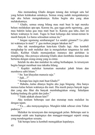 Aku memandang Gladis dengan tenang dan teringat satu hal
yang belum kulakukan untuknya. Semua orang sudah mengatakannya
tapi aku belum mengatakannya. Kalau begitu aku yang akan
melakukannya.
      “ Gladis, semua orang bilang mau mati buat lo tapi mereka
belum melakukan apa-apa. Karena itu, gua ngga perlu ngomong....gua
mau buktiin kalau gua mau mati buat lo. Karena gua tahu...hari ini
belum waktunya lo mati. Tugas lo buat keluarga dan teman-teman lo
masih banyak. Lo harus selesaikan semua itu.”
      “ Jangan ngomong sembarangan! Lo sendiri gimana?! Lo pikir
ini waktunya lo mati? `J` gua mohon jangan lakukan itu!”
      Aku tak mendengarkan kata-kata Gladis lagi. Aku kembali
menghadap ke arah malaikat dan ia mengulurkan tangannya ke arah
Gladis. Kulihat Gladis memejamkan matanya dan perlahan ia
menghilang. Aku percaya sekarang Gladis akan membuka matanya dan
bertemu dengan orang-orang yang ia cintai.
      Setelah itu aku dan malaikat itu saling berhadapan. Ia tersenyum
begitu hangat membuat rasa takutku hilang.
      “ Kupikir malaikat kematian memakai jubah hitam dan
membawa sabit hitam.”
      “ Itu `kan khayalan manusia saja.”
      “ Jadi....?”
      “ Kenapa kau ingin mati buat Gladis?”
      “ Hahaha...kalau ditanya begitu aku juga bingung. Aku hanya
merasa kalau belum waktunya dia mati. Dia masih punya banyak tugas
dan yang aku lihat dia banyak membahagiakan orang. Sekalipun
kadang-kadang dia galak dan judes.”
      “ Tidak adakah alasan lain?”
      Aku terdiam beberapa saat dan menatap mata malaikat itu
dengan tajam.
      “ Ya......aku menyayanginya. Mungkin tidak sebesar cinta Tuhan
padanya.”
      Malaikat itu tersenyum dan mengangguk pelan. Beberapa saat ia
menutupi salah satu kupingnya dan manggut-manggut seperti orang
yang mendengarkan sesuatu.
      Tak berapa lama ia kembali menegakkan kepalanya.
45
 
