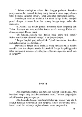 “ Tuhan menitipkan salam. Dia bangga padamu. Teruskan
pelayananmu dan masalah tentang orang tuamu ia minta supaya kamu
tidak memakai kekuatan sendiri. Tuhan yang akan menyelesaikannya.”
       Mendengar kata-kata malaikat itu entah kenapa hatiku menjadi
penuh dengan perasaan haru dan senang hingga tanpa sadar aku
menangis.
       Ya...Karena aku belum pernah mendapat pesan langsung dari
Tuhan. Rasanya aku mau meledak karena terlalu senang. Kalau bisa
aku cepat-cepat dibawa pergi.
       Tapi tunggu...Kenapa tadi Tuhan pake acara titip salam?
Bukannya aku mau dibawa ke surga? Atau jangan-jangan.....
       “ Jangan berpikir yang tidak-tidak. Pejamkan matamu...Kau akan
melupakan semua ini...lupakan....”
       Bersamaan dengan suara malaikat yang semakin pelan mataku
semakin berat dan akupun tertidur lelap sekali. Sangat lelap hingga aku
tidak menyadari keadaan sekelilingkku....Hmmm...apa aku sudah ada
di surga?***




                               BAB VI


        Aku membuka mataku dan tertegun melihat sekelilingku. Aku
berada di tempat yang tidak kukenal sama sekali. Tercium dengan jelas
sekali bau obat yang menyengat.
        Aku berusaha bangkit dari tempat tidur tapi selang yang ada di
seluruh tubuhku membuatku sulit bergerak. Selain itu tubuhku terasa
lemah sekali dan beberapa bagian tubuhku terasa sangat sakit.
                                                                  46
 
