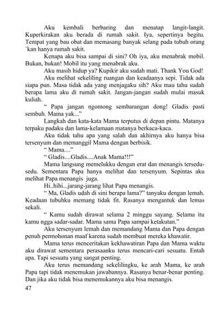 Aku kembali berbaring dan menatap langit-langit.
Kuperkirakan aku berada di rumah sakit. Iya, sepertinya begitu.
Tempat yang bau obat dan memasang banyak selang pada tubuh orang
`kan hanya rumah sakit.
        Kenapa aku bisa sampai di sini? Oh iya, aku menabrak mobil.
Bukan, bukan! Mobil itu yang menabrak aku.
        Aku masih hidup ya? Kupikir aku sudah mati. Thank You God!
        Aku melihat sekeliling ruangan dan keadaanya sepi. Tidak ada
siapa pun. Masa tidak ada yang menjagaku sih? Aku mau tahu sudah
berapa lama aku di rumah sakit. Jangan-jangan sudah mulai masuk
kuliah.
        “ Papa jangan ngomong sembarangan dong! Gladis pasti
sembuh. Mama yak...”
        Langkah dan kata-kata Mama terputus di depan pintu. Matanya
terpaku padaku dan lama-kelamaan matanya berkaca-kaca.
        Aku tidak tahu apa yang salah dan akhirnya aku hanya bisa
tersenyum dan memanggil Mama dengan berbisik.
        “ Mama....”
        “ Gladis....Gladis....Anak Mama!!!”
        Mama langsung memelukku dengan erat dan menangis tersedu-
sedu. Sementara Papa hanya melihat dan tersenyum. Sepintas aku
melihat Papa menangis juga.
        Hi..hihi...jarang-jarang lihat Papa menangis.
        “ Ma, Gladis udah di sini berapa lama?” tanyaku dengan lemah.
Keadaan tubuhku memang tidak fit. Rasanya mengantuk dan lemas
sekali.
        “ Kamu sudah dirawat selama 2 minggu sayang. Selama itu
kamu ngga sadar-sadar. Mama sama Papa sampai ketakutan.”
        Aku tersenyum lemah dan memandang Mama dan Papa dengan
penuh permohonan maaf karena sudah membuat mereka khawatir.
        Mama terus menceritakan kekhawatiran Papa dan Mama waktu
aku dirawat sementara perasaanku terus mencari-cari sesuatu. Entah
apa. Tapi sesuatu yang sangat penting.
        Aku terus memandang sekelilingku, ke arah Mama, ke arah
Papa tapi tidak menemukan jawabannya. Rasanya benar-benar penting.
Dan jika aku tidak bisa menemukannya aku bisa menangis.
47
 