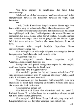 Aku terus mencari di sekelilingku dan tetap tidak
menemukannya.
        Sebelum aku meledak karena putus asa kuputuskan untuk tidak
menghiraukan perasaan itu. Sekalipun perasaan itu begitu kuat
kurasakan.
        ***
        “ Nah, Gladis. Kamu harus banyak istirahat. Mama ngga mau
kamu mikirin yang berat-berat dulu. Nanti Mama bawain susu ya?”
        Aku tersenyum lemah pada Mama dan menarik nafas pelan saat
ia menghilang di balik pintu. Dari hari pertama aku siuman Mama terus
mengomel dan menasehatiku untuk banyak makan. Kepalaku sampai
mau meledak mendengar daftar hal-hal yang harus aku hindari. Ngga
boleh ini, ngga boleh itu. Bisa-bisa aku hanya berbaring di tempat
tidur.
        Kamarku tidak banyak berubah. Sepertinya Mama
membersihkannya setiap hari.
        Aku melangkah ke arah meja belajarku dan mengelus laptop
kesayanganku. Sudah lama aku tidak menulis cerita.
        Hei, gambar siapa ini?
        Aku mengambil secarik kertas bergambar wajah.
Wajahku.....tampak sedih dan putus asa.
        Rasanya aku tidak pernah menggambar seperti ini. Aku tampak
cantik dan berkilau di gambar itu. Boleh juga!
        Tapi siapa yang menggambarnya?
        Aku membalik gambar itu dan menemukan sebuah huruf `J`
yang ditulis dengan sangat khas. Di sana juga ada pesan ` Gladis,....Just
smile. It will make you more beautifull!`
        Aku tersenyum geli dan kurasakan hatiku tergelitik. Aku baru
ingat kalau si `bocah rese` menginap di rumahku. Kemana dia? Sejak
aku siuman aku tidak melihatnya.
        Kenapa rasanya kangen ya?
        Aku keluar dari kamar dan diam-diam naik ke lantai 2.
Kudekati kamar `J` perlahan-lahan dan mengetuknya dengan sangat
hati-hati. Tidak ada yang menjawab.
        Aku mengetuk lebih keras. Tetap tidak ada yang menjawab.
Kuketuk lebih keras lagi dan tidak terdengar suara sedikit pun.
                                                                     48
 