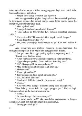 tetap saja aku berharap ia tidak menggangguku lagi. Aku butuh tidur
karena aku sangat kelelahan.
       “ Jangan tidur dong! Temenin gua ngobrol!”
       Aku menggretakkan gigiku dengan keras lalu menoleh padanya.
Ia tersenyum senang dan sangat manis. Akan lebih manis kalau dia
mingkem, nutup mata terus tidur.
       “ Mau ngobrol apa?”
       “ Apa aja. Misalnya kamu kuliah dimana?”
       “ Gua kuliah di Universitas KK jurusan Psikologi angkatan
2004.”
       “ Universitas KK? Dimana tuh. Gua kagak pernah denger.”
       “ Yang deket Universitas TA.”
       “ Oh, yang gedungnya kecil banget itu ya? Kok mau kuliah di
situ?”
       Aku tersenyum dan melotot padanya. Berani-beraninya dia
menghina kampusku. Biar begitu aku bangga kuliah di sana.
       “ Iya, gua mau. Biar ngga pusing ngeliat orang-orang aneh...”
       `Kayak elo..` bisikku pelan.
       “ Apa?” tanyanya berusaha mendengar kata-kata terakhirku.
       “ Ngga ada apa-apa kok. Cuma tadi ada kambing rese.”
       “ Ha?...Kenapa pilih jurusan psikologi?”
       “ Mau bantuin orang biar ngga salah arah aja.”
       “ Maksudnya?”
       “ Yaaa....gitu dehhh!”
       “ Tanya gua dong. Gua kuliah dimana gitu.”
       “ Hai...lo kuliah dimana?”
       “ Gua kuliah di Universitas SI. Jurusan seni musik.”
       “ Oooo...”
       “ Kok cuma Ooo doang?! Biasanya orang pasti bilang hebat.”
       `Gua bilang hebat kalo lo ngga ganggu gua.` bisikku lagi.
Untungnya kali ini dia tidak mendengarku.
       “ Hebat...”
       “ Ih, datar banget! Lo cewe aneh ya?!”
       “ Lo cowo aneh ya!?” aku membalas pertanyaannya dengan
semangat. Sudah dari tadi aku ingin mengatakannya.
       “ Emang gua aneh ya?!”
5
 