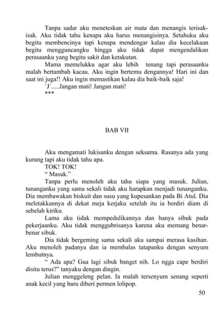 Tanpa sadar aku meneteskan air mata dan menangis terisak-
isak. Aku tidak tahu kenapa aku harus menangisinya. Setahuku aku
begitu membencinya tapi kenapa mendengar kalau dia kecelakaan
begitu mengguncangku hingga aku tidak dapat mengendalikan
perasaanku yang begitu sakit dan ketakutan.
         Mama memelukku agar aku lebih tenang tapi perasaanku
malah bertambah kacau. Aku ingin bertemu dengannya! Hari ini dan
saat ini juga!! Aku ingin memastikan kalau dia baik-baik saja!
         `J`.....Jangan mati! Jangan mati!
         ***




                             BAB VII


         Aku mengamati lukisanku dengan seksama. Rasanya ada yang
kurang tapi aku tidak tahu apa.
         TOK! TOK!
         “ Masuk.”
         Tanpa perlu menoleh aku tahu siapa yang masuk. Julian,
tunanganku yang sama sekali tidak aku harapkan menjadi tunanganku.
Dia membawakan biskuit dan susu yang kupesankan pada Bi Atul. Dia
meletakkannya di dekat meja kerjaku setelah itu ia berdiri diam di
sebelah kiriku.
         Lama aku tidak mempedulikannya dan hanya sibuk pada
pekerjaanku. Aku tidak menggubrisanya karena aku memang benar-
benar sibuk.
         Dia tidak bergeming sama sekali aku sampai merasa kasihan.
Aku menoleh padanya dan ia membalas tatapanku dengan senyum
lembutnya.
         “ Ada apa? Gua lagi sibuk banget nih. Lo ngga cape berdiri
disitu terus?” tanyaku dengan dingin.
         Julian menggeleng pelan. Ia malah tersenyum senang seperti
anak kecil yang baru diberi permen lolipop.
                                                               50
 