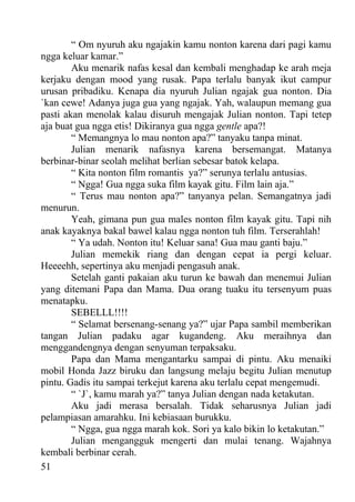“ Om nyuruh aku ngajakin kamu nonton karena dari pagi kamu
ngga keluar kamar.”
        Aku menarik nafas kesal dan kembali menghadap ke arah meja
kerjaku dengan mood yang rusak. Papa terlalu banyak ikut campur
urusan pribadiku. Kenapa dia nyuruh Julian ngajak gua nonton. Dia
`kan cewe! Adanya juga gua yang ngajak. Yah, walaupun memang gua
pasti akan menolak kalau disuruh mengajak Julian nonton. Tapi tetep
aja buat gua ngga etis! Dikiranya gua ngga gentle apa?!
        “ Memangnya lo mau nonton apa?” tanyaku tanpa minat.
        Julian menarik nafasnya karena bersemangat. Matanya
berbinar-binar seolah melihat berlian sebesar batok kelapa.
        “ Kita nonton film romantis ya?” serunya terlalu antusias.
        “ Ngga! Gua ngga suka film kayak gitu. Film lain aja.”
        “ Terus mau nonton apa?” tanyanya pelan. Semangatnya jadi
menurun.
        Yeah, gimana pun gua males nonton film kayak gitu. Tapi nih
anak kayaknya bakal bawel kalau ngga nonton tuh film. Terserahlah!
        “ Ya udah. Nonton itu! Keluar sana! Gua mau ganti baju.”
        Julian memekik riang dan dengan cepat ia pergi keluar.
Heeeehh, sepertinya aku menjadi pengasuh anak.
        Setelah ganti pakaian aku turun ke bawah dan menemui Julian
yang ditemani Papa dan Mama. Dua orang tuaku itu tersenyum puas
menatapku.
        SEBELLL!!!!
        “ Selamat bersenang-senang ya?” ujar Papa sambil memberikan
tangan Julian padaku agar kugandeng. Aku meraihnya dan
menggandengnya dengan senyuman terpaksaku.
        Papa dan Mama mengantarku sampai di pintu. Aku menaiki
mobil Honda Jazz biruku dan langsung melaju begitu Julian menutup
pintu. Gadis itu sampai terkejut karena aku terlalu cepat mengemudi.
        “ `J`, kamu marah ya?” tanya Julian dengan nada ketakutan.
        Aku jadi merasa bersalah. Tidak seharusnya Julian jadi
pelampiasan amarahku. Ini kebiasaan burukku.
        “ Ngga, gua ngga marah kok. Sori ya kalo bikin lo ketakutan.”
        Julian mengangguk mengerti dan mulai tenang. Wajahnya
kembali berbinar cerah.
51
 