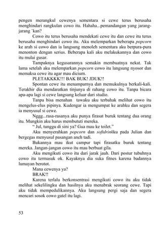 pengen merangkul cewenya sementara si cewe terus berusaha
menghindari rangkulan cowo itu. Hahaha...pemandangan yang jarang-
jarang `kan?
        Cowo itu terus berusaha mendekati cewe itu dan cewe itu terus
berusaha menghindari cowo itu. Aku melemparkan beberapa popcorn
ke arah si cowo dan ia langsung menoleh sementara aku berpura-pura
menonton dengan serius. Beberapa kali aku melakukannya dan cowo
itu mulai gusar.
        Tampaknya kegusarannya semakin membuatnya nekat. Tak
lama setelah aku melemparkan popcorn cowo itu langsung nyosor dan
memaksa cewe itu agar mau dicium.
        PLETAKKKK!!! BAK BUK! JDUK!!
        Spontan cewe itu menamparnya dan memukulnya berkali-kali.
Terakhir dia mendaratkan tinjunya di rahang cowo itu. Tanpa bicara
apa-apa lagi si cewe langsung keluar dari studio.
        Tanpa bisa menahan tawaku aku terbahak melihat cowo itu
mengelus-elus pipinya. Kudengar ia mengumpat ke arahku dan segera
ia menyusul si cewe.
        Nggg...rasa-rasanya aku punya firasat buruk tentang dua orang
itu. Mungkin aku harus membututi mereka.
        “ Jul, tunggu di sini ya? Gua mau ke toilet.”
        Aku menyerahkan popcorn dan softdrinkku pada Julian dan
bergegas menyusul pasangan aneh tadi.
        Bukannya mau ikut campur tapi firasatku buruk tentang
mereka. Jangan-jangan cowo itu mau berbuat gila.
        Aku mengikuti cowo itu dari jarak jauh. Dari postur tubuhnya
cowo itu termasuk ok. Kayaknya dia suka fitnes karena badannya
lumayan berotot.
        Mana cewenya ya?
        BRAK!!
        Karena terlalu berkonsentrasi mengikuti cowo itu aku tidak
melihat sekelilingku dan hasilnya aku menabrak seorang cewe. Tapi
aku tidak mempedulikannya. Aku langsung pergi saja dan segera
mencari sosok cowo gatel itu lagi.


53
 