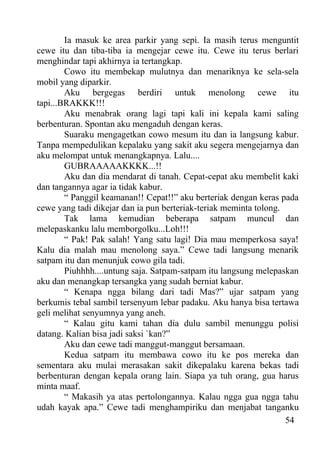 Ia masuk ke area parkir yang sepi. Ia masih terus menguntit
cewe itu dan tiba-tiba ia mengejar cewe itu. Cewe itu terus berlari
menghindar tapi akhirnya ia tertangkap.
        Cowo itu membekap mulutnya dan menariknya ke sela-sela
mobil yang diparkir.
        Aku bergegas berdiri untuk menolong cewe itu
tapi...BRAKKK!!!
        Aku menabrak orang lagi tapi kali ini kepala kami saling
berbenturan. Spontan aku mengaduh dengan keras.
        Suaraku mengagetkan cowo mesum itu dan ia langsung kabur.
Tanpa mempedulikan kepalaku yang sakit aku segera mengejarnya dan
aku melompat untuk menangkapnya. Lalu....
        GUBRAAAAAKKKK...!!
        Aku dan dia mendarat di tanah. Cepat-cepat aku membelit kaki
dan tangannya agar ia tidak kabur.
        “ Panggil keamanan!! Cepat!!” aku berteriak dengan keras pada
cewe yang tadi dikejar dan ia pun berteriak-teriak meminta tolong.
        Tak lama kemudian beberapa satpam muncul dan
melepaskanku lalu memborgolku...Loh!!!
        “ Pak! Pak salah! Yang satu lagi! Dia mau memperkosa saya!
Kalu dia malah mau menolong saya.” Cewe tadi langsung menarik
satpam itu dan menunjuk cowo gila tadi.
        Piuhhhh....untung saja. Satpam-satpam itu langsung melepaskan
aku dan menangkap tersangka yang sudah berniat kabur.
        “ Kenapa ngga bilang dari tadi Mas?” ujar satpam yang
berkumis tebal sambil tersenyum lebar padaku. Aku hanya bisa tertawa
geli melihat senyumnya yang aneh.
        “ Kalau gitu kami tahan dia dulu sambil menunggu polisi
datang. Kalian bisa jadi saksi `kan?”
        Aku dan cewe tadi manggut-manggut bersamaan.
        Kedua satpam itu membawa cowo itu ke pos mereka dan
sementara aku mulai merasakan sakit dikepalaku karena bekas tadi
berbenturan dengan kepala orang lain. Siapa ya tuh orang, gua harus
minta maaf.
        “ Makasih ya atas pertolongannya. Kalau ngga gua ngga tahu
udah kayak apa.” Cewe tadi menghampiriku dan menjabat tanganku
                                                                   54
 