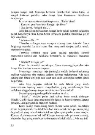 dengan sangat erat. Matanya berbinar memberikan tanda kalau ia
sangat terkesan padaku. Aku hanya bisa tersenyum membalas
tatapannya.
        Ia terus menatapku seperti terpesona....Sudah biasa!
        “ Kenalin, gua Fransisca. Panggil aja Sisca.”
        “ Gua Jacob. Panggil aja `J`.”
        Aku dan Sisca bersalaman sangat lama sekali sampai tanganku
pegal. Sepertinya Sisca benar-benar terpesona padaku. Bukannya ge-er
tapi kenyataan!
        “ Aduuuuhhh....!”
        Tiba-tiba terdengar suara erangan seorang cewe. Aku dan Sisca
langsung menoleh ke asal suara dan menyusuri tempat parkir untuk
mencari orangnya.
        Ternyata seorang cewe yang sedang terduduk sambil
memegang kening dan belakang kepalanya. Ia menangis menahan
sakit.
        “ Gladis?! Kenapa lo?”
        Cewe itu menoleh mendengar Sisca memanggilnya dan aku
hanya bisa terdiam memandangnya.
        Mendengar namanya saja jantungku sudah berhenti sekarang
melihat wajahnya aku merasa dadaku kosong melompong. Ada rasa
senang dan rindu tapi juga ada takut dan sakit. Jantungku seperti jatuh
ke perutku.
        Aku terus terpaku melihat ke arah Gladis yang sibuk
menceritakan tentang cowo menyebalkan yang menabraknya dan
malah meninggalkannya tanpa meminta maaf sama sekali.
        Sepertinya yang sedang dia bicarakan itu aku.
        “ Maaf...” bisikku pelan tapi cukup keras untuk didengar
Gladis. Gladis tidak langsung menoleh.Sesaat ia hanya terpaku karena
terkejut. Lalu perlahan ia menoleh padaku.
        Kami saling memandang tanpa bicara sama sekali. Kepalaku
terasa begitu penuh. Dia tidak berubah sama sekali. Ada perasaan yang
begitu kuat yang memaksaku untuk menghampirinya dan memeluknya.
Kenapa aku merasakan hal ini? Kenapa rasanya ada perasaan senang,
rindu dan lega yang membuat hatiku terasa diaduk-aduk....Ada apa ini?

55
 