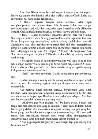 Aku dan Gladis terus berpandangan. Rasanya saat itu seperti
hanya ada antara aku dan dia. Aku bisa melihat dimata Gladis kalau dia
merasakan hal yang sama denganku...
        “ Hai....” sapaku dengan suara tercekat. Aku ingin
menghampirinya dan memeluknya lalu berseru kalau aku sangat
merindukannya tapi kaki dan tanganku seperti tertahan oleh pikiranku
sendiri. Otakku tidak mengijinkanku bereaksi karena emosi sesaat.
        “ Hai...” Gladis membalas sapaanku dengan cara yang sama.
Suaranya seperti tertahan di tenggorokan dan sekali lagi kami terdiam.
Kami hanya saling memandang seolah sedang melakukan telepati.
Seandainya aku bisa membawanya pergi dari sini dan mengajaknya
pergi ke suatu tempat dimana kami bisa mengobrol berdua saja tanpa
harus diganggu orang lain...Ya, ampun! Ada apa sih denganku! Aku
‘kan tidak mungkin segila itu! Bisa-bisa aku dibilang tukang nyulik
anak orang!
        “ Se..seperti biasa lo selalu menyebalkan ya? Apa lo ngga bisa
lebih sopan sedikit? Gara-gara lo gua harus dapet benjol double!” kata-
kata Gladis membangunkanku dari lamunan dan dengan cepat langsung
kulepaskan jabatan tangan kami.
        “ Apa?” tanyaku meminta Gladis mengulang pertanyaannya
lagi.
        Gladis menunjuk kening dan belakang kepalanya dengan wajah
tidak terima. Ia memonyongkan bibirnya dengan cara yang sama
seperti dulu.
        Aku tertawa kecil melihat caranya berekspresi yang tidak
berubah. Aku mengulurkan tanganku untuk membantunya berdiri dan
ia menerimanya tanpa ragu. Dan kami pun berhadap-hadapan. Aku bisa
melihat setiap helai bulu matanya yang lentik.
        “ Akhirnya gua bisa nyalam lo.” bisiknya pelan. Sesaat aku
tidak mengerti dengan apa yang ia katakan. Tetapi jauh di dalam lubuk
hatiku yang dalam aku merasakan kelegaan, senang dan geli yang luar
biasa yang membuatku secara spontan tersenyum lega. Aku menarik
napas dan memandang tangan kami yang saling menggenggam.
Rasanya sudah lama aku ingin memegang tangan mungil ini.
        “ Aku ngga ngerti dengan yang lo omongin tapi gua seneng kita
bisa salaman.”
                                                                   56
 
