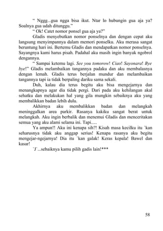 “ Nggg...gua ngga bisa ikut. Ntar lo hubungin gua aja ya?
Soalnya gua udah ditunggu.”
       “ Ok! Catet nomor ponsel gua aja ya?”
       Gladis menyebutkan nomor ponselnya dan dengan cepat aku
langsung menyimpannya dalam memori ponselku. Aku merasa sangat
beruntung hari ini. Bertemu Gladis dan mendapatkan nomor ponselnya.
Sayangnya kami harus pisah. Padahal aku masih ingin banyak ngobrol
dengannya.
       “ Sampai ketemu lagi. See you tomorow! Ciao! Sayonara! Bye
bye!” Gladis melambaikan tangannya padaku dan aku membalasnya
dengan lemah. Gladis terus berjalan mundur dan melambaikan
tangannya tapi ia tidak berpaling dariku sama sekali.
       Duh, kalau dia terus begitu aku bisa mengejarnya dan
menangkapnya agar dia tidak pergi. Dari pada aku kehilangan akal
sehatku dan melakukan hal yang gila mungkin sebaiknya aku yang
membalikkan badan lebih dulu.
       Akhirnya aku membalikkan badan dan melangkah
meninggalkan area parkir. Rasanya kakiku sangat berat untuk
melangkah. Aku ingin berbalik dan menemui Gladis dan menceritakan
semua yang aku alami selama ini. Tapi.....
       Ya ampun!! Aku ini kenapa sih?! Kisah masa kecilku itu `kan
seharusnya tidak aku anggap serius! Kenapa rasanya aku begitu
mengejar-ngejarnya! Dia itu `kan galak! Keras kepala! Bawel dan
kasar!
       `J`...sebaiknya kamu pilih gadis lain!***




                                                               58
 