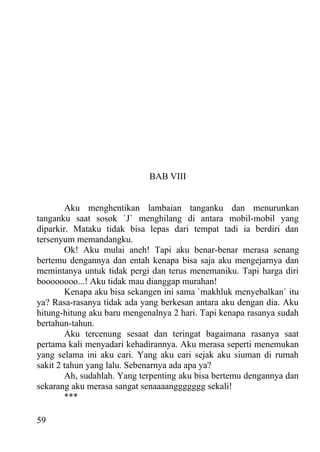 BAB VIII


        Aku menghentikan lambaian tanganku dan menurunkan
tanganku saat sosok `J` menghilang di antara mobil-mobil yang
diparkir. Mataku tidak bisa lepas dari tempat tadi ia berdiri dan
tersenyum memandangku.
        Ok! Aku mulai aneh! Tapi aku benar-benar merasa senang
bertemu dengannya dan entah kenapa bisa saja aku mengejarnya dan
memintanya untuk tidak pergi dan terus menemaniku. Tapi harga diri
boooooooo...! Aku tidak mau dianggap murahan!
        Kenapa aku bisa sekangen ini sama `makhluk menyebalkan` itu
ya? Rasa-rasanya tidak ada yang berkesan antara aku dengan dia. Aku
hitung-hitung aku baru mengenalnya 2 hari. Tapi kenapa rasanya sudah
bertahun-tahun.
        Aku tercenung sesaat dan teringat bagaimana rasanya saat
pertama kali menyadari kehadirannya. Aku merasa seperti menemukan
yang selama ini aku cari. Yang aku cari sejak aku siuman di rumah
sakit 2 tahun yang lalu. Sebenarnya ada apa ya?
        Ah, sudahlah. Yang terpenting aku bisa bertemu dengannya dan
sekarang aku merasa sangat senaaaanggggggg sekali!
        ***

59
 