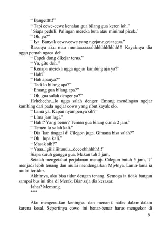 “ Bangettttt!”
      “ Tapi cewe-cewe kenalan gua bilang gua keren loh.”
      ` Siapa peduli. Palingan mereka buta atau minimal picek.`
      “ Oh, ya?”
      “ Iya. Banyak cewe-cewe yang ngejar-ngejar gua.”
      Rasanya aku mau muntaaaaaaahhhhhhhhhhh!!! Kayaknya dia
ngga pernah ngaca deh.
      “ Capek dong dikejar terus.”
      “ Ya, gitu deh.”
      “ Kenapa mereka ngga ngejar kambing aja ya?”
      “ Hah?”
      “ Hah apanya?”
      “ Tadi lo bilang apa?”
      “ Emang gua bilang apa?”
      “ Oh, gua salah denger ya?”
      Heheheehe...lo ngga salah denger. Emang mendingan ngejar
kambing dari pada ngejar cowo yang ribut kayak elo.
      “ Lama ya. Kapan nyampenya sih?”
      “ Lima jam lagi.”
      “ Hah!? Yang bener? Temen gua bilang cuma 2 jam.”
      “ Temen lo salah kali.”
      “ Dia `kan tinggal di Cilegon juga. Gimana bisa salah?”
      “ Oh...lupa kali.”
      “ Masak sih?”
      “ Yaaa...giiiiiiiituuuu...deeeehhhhhh!!!”
      Siapa suruh ganggu gua. Makan tuh 5 jam.
      Setelah mengetahui perjalanan menuju Cilegon butuh 5 jam, `J`
menjadi lebih tenang dan mulai mendengarkan Mp4nya. Lama-lama ia
mulai tertidur.
      Akhirnya, aku bisa tidur dengan tenang. Semoga ia tidak bangun
sampai bus ini tiba di Merak. Biar saja dia kesasar.
      Jahat? Memang.
      ***

      Aku mengerutkan keningku dan menarik nafas dalam-dalam
karena kesal. Sepertinya cowo ini benar-benar harus mengekor di
                                                             6
 