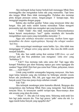 Aku melongok keluar kamar berkali-kali menunggu Mbak Dara
memanggilku dan mengatakan kalau ada yang mencariku. Tapi lama
aku tunggu Mbak Dara tidak memanggilku. Perlahan aku menutup
pintu dengan perasaan cemas. Jangan-jangan `J` kenapa-napa. Aku
menggigit tanganku dengan gugup.
         Sekilas aku melihat gambar Tuhan yang tersenyum lebar dan
hangat. Aku jadi malu sendiri karena merasakan Tuhan mengerti
perasaanku tapi aku tidak mau mengakui apa yang kurasakan.
         “ Tidak! Tidak! Aku tidak menyukainya! Mencemaskannya
bukan berarti menyukainya `kan?” ujarku membela diri berusaha
mengalahkan suara-suara yang menuduhku menyukai `J`.
         Ngga ada salahnya menyukai seseorang. Asalkan kamu ngga
menjadikan dia diatas segala-galanya. Sayangi dia sebagai saudara
`kan bisa.
         Aku menyeringai mendengar suara hatiku. Iya...Aku tidak mau
menganggap ‘J’ sebagai cowo yang special. Aku rasa dia lebih cocok
menjadi kakakku.
         Yah, aku `kan sudah sering ikut seminar LSD (love, sex and
dating) jadi aku bisa praktekan cara mengatasi `cinta eros` yang
`berbahaya`!!
         “ Yak!!! Gua memang rada suka sama dia! Tapi ngga tahu
kenapa! Pokoknya gua akan berjuang supaya gua cuma nganggep dia
saudara! Ngga lebih! Hari-hari gua cuma buat Tuhan, pelayanan, temen
dan..........nyari kerja!!!”
         Untuk yang terakhir semangatku langsung menyusut. Aku baru
ingat kalau lamaran yang aku kirimkan ke beberapa sekolah swasta
belum ada jawabannya. Hik...hik...gua ngga mau jadi pengangguran
banyak acara! Gua mau punya kerja sebelum wisuda!
         Tok! Tok!
         Aku terlonjak mendengar pintu kamarku diketuk. Bergegas aku
mengetuknya dan berharap Mbak Dara yang mengetuk. Saat kubuka
ternyata Sisca. Ia tersenyum sambil tersipu-sipu. Rasa-rasanya akan
ada sesuatu yang akan dia minta.
         “ Dicari `J`. Dia ada d di ruang tamu. Sekarang anak-anak kos
lain lagi pada nanyain dia. Tina lagi gencer ‘pdkt’ sama dia tuh. Lo
ngga marah kalau banyak yang ngegebet dia?”
                                                                   62
 