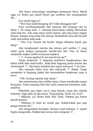 Aku hanya menyeringai mendengar pertanyaan Sisca. Marah
ngga ya? Kalau gua marah berarti gua cemburu dan menginginkan
dia....
        Gua marah ngga ya?
        “ Woi! Kok malah bengong sih? Udah ditungguin tuh!”
        Sisca membangunkanku dari lamunan dan bergegas aku ke
lantai 1. Di ruang tamu `J` memang benar-benar sedang dikerumuni
anak-anak kos. Ada yang nanya nomor ponsel, ada yang nanya tinggal
dimana. Sampai yang minta foto bareng. Huehehhehe kena deh dia jadi
salah satu korban anak-anak.
        “ Oiii, Coy! Kasian tuh bocah! Jangan dikerjain kayak gitu
dong!”
        Aku menghampiri mereka dan tertawa geli melihat `J` yang
mulai gusar dengan pertanyaan bertubi-tubi dari Tina. Ia hanya
menjawab singkat sambil tersenyum terpaksa.
        “ `J`, lo mau ngobrol di sini atau di luar aja?”
        Tanpa menjawab `J` langsung membawa bungkusannya dan
keluar lebih dulu melewatiku. Anak-anak langsung protes karena aku
memonopoli `J`. Aku hanya terkekeh dan segera menyusul `J` ke teras.
        Aku menyapu lantai teras dan menyuruh `J` duduk. Tanpa
memprotes ia langsung duduk dan menyodorkan bungkusan yang ia
bawa.
        “ Nih, Nyokap sekalian titip salam.”
        Aku menerimanya dan melihat isinya. Isinya membuatku sangat
bersyukur. Tuhan memang baik dan selalu menjawab kebutuhan anak-
anakNya.
        Hehehehe...gua dapet snack yang banyak, nuget dan sekotak
makanan. Ngga tahu sih apa isinya. Yang penting, Thank You God!!
        “ Makasih, ya? Salam balik buat Tante. Padahal gua belum
pernah ketemu.”
        “ Makanya lo main ke rumah gua. Kakak-kakak gua juga
pengen ketemu elo.”
        Aku mengerutkan keningku. Rasanya aneh keluarga `J` seperti
begitu mengenalku. Padahal aku merasa baru mengenal `J`.


63
 