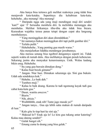 Aku hanya bisa tertawa geli melihat reaksinya yang tidak bisa
menjawab kata-kataku. Sepertinya dia kehabisan kata-kata.
hehehehe...aku menang! Aku menang!
        “ Daripada ngga ada yang muji mendingan muji diri sendiri
`kan?” ujar ‘J’ berusaha membela diri. Ia melirikku menunggu aku
membalas. Melihat lirikannya tiba-tiba aku tidak bisa bicara.
Kurasakan wajahku terasa panas tetapi dengan cepat aku langsung
membalasnya.
        “ Yang meninggikan diri akan direndahkan.”
        “ Ini namanya bukan meninggikan diri tapi pulih gambar diri.”
        “ Terlalu pulih.”
        “ Hehehehehe...Yang penting gua masih waras.”
        Aku menjulurkan lidahku mendengar jawabannya.
        Aku merasa senang bisa ngobrol dengannya seperti ini. Tidak
seperti waktu di rumah dulu. Aku melihatnya dengan penuh kebencian.
Sekarang justru aku menyukai kenarsisannya. Unik. Walau kadang
bikin eneg. Hehehehe.
        “ Itu yang gua bawain dimakan dong.”
        “ Kalau buat besok gimana?”
        “ Jangan. Ntar basi. Dimakan sekaranga aja. Sini gua bukain.
Udah ada sendoknya kok.”
        “ Hehehe...Lo baik deh.”
        “ Tumben muji.”
        “ Kalau lo baik doang. Karena lo tadi ngomong kayak tadi gua
cabut kata-kata gua.”
        “ Dasar, wanita amazon.”
        “ Biarin.”
        “ Nih, abisin.”
        “ Wuihhhhhh, enak nih! Tante jago masak ya?”
        “ Jangan tanya... Gua aja lebih suka makan di rumah daripada
di luar.”
        “ Kalo gitu lo tiap hari ke sini aja.”
        “ Maksud lo!? Enak aja lo! Lo kira gua tukang antar katering?
Kalau mau dateng sendiri!”
        “ Galak banget sih.”
        “ Emang cuma lo doang yang bisa galak.”
65
 