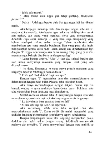 “ Jelek kalo marah.”
        “ Mau marah atau ngga gua tetep ganteng. Handsome
forever!!!”
        “ Narsis!! Udah gua berdoa dulu biar gua ngga jadi ikut-ikutan
narsis.”
        Aku bergegas menutup mata dan melipat tangan sebelum `J`
menjawab kata-kataku. Aku berdoa agar makanan ini dilayakkan untuk
aku makan, dan orang yang membuat serta yang mengantarnya
diberkati. Juga untuk keluarga `J` yang baik. Juga orang-orang yang
belum mendapat makan malam semoga Tuhan memberkati dan
memberikan apa yang mereka butuhkan. Dan yang pasti aku ingin
mengucapkan terima kasih pada Tuhan karena aku dipertemukan lagi
dengan ‘J’. Ngga tahu kenapa aku harus senang tetapi yang pasti aku
merasa sangat bahagia bisa bertemu dengannya lagi.
        “ Lama banget doanya.” Ujar `J` saat aku selesai berdoa dan
siap untuk menyantap makanan yang tampak lezat yang ada
dipangkuanku.
        “ Iya dong. Emangnya lo yang punya prinsip makanan yang
harganya dibawah 5000 ngga perlu didoain.”
        “ Enak aja! Elo kali tuh! Bagi tahunya!”
        Dengan cepat `J` menyambar tahu dan memasukkannya ke
dalam mulut dengan bulat-bulat. Padahal tahu itu cukup besar.
        Aku hanya memandangnya dengan takjub. Pantas saja dia
banyak omong ternyata mulutnya benar-benar besar. Buktinya satu
tahu yang cukup besar langsung muat dimulutnya.
        Setelah menelan seluruh tahu `J` menyeringai dengan lebar dan
mencoba menyomot satu lagi tapi aku langsung menepis tangannya.
        “ Lo bawainnya buat gua atau buat lo sih?!”
        “ Minta satu lagi aja deh. Gua laper nih.”
        Aku memotong salah satu tahu menjadi dua dan
menyodorkannya pada `J`. Dasar cerdik dia malah mengambil yang
utuh dan langsung memasukkan ke mulutnya seperti sebelumnya.
        Dengan berpura-pura kesal aku langsung menjauhkan posisi
dudukku dan mulai makan dengan tenang. Sekali-kali aku melirik
padanya dan mencibir. `J` cuma menyeringai dengan mata melirik ke

                                                                  66
 