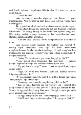 arah kotak makanan. Kujulurkan lidahku dan `J` cuma bisa garuk-
garuk kepala.
        “ Gladis! Gladis!”
        Aku mendengar namaku dipanggil tapi bukan `J` yang
memanggilku. Aku melihat ke arah pagar dan ternyata Vicky yang
memanggilku.
        Bergegas aku meletakkan kotak makanan dan membuka pagar.
        Vicky adalah teman satu kampusku tapi dia dijurusan teknologi
informatika. Dia sering datang ke fakultasku dan ngobrol denganku.
Dia sering curhat tentang mantannya dan masalah-masalahnya.
Hehehe...sekalian praktek konseling.
        “ Ada apa Vic?” tanyaku sambil mempersilahkan dia duduk di
teras.
        Aku mencari kotak makanan dan melotot saat melihat `J`
sedang asyik mencomoti tahu tapi dia tidak benar-benar
menghabiskannya. Setelah memberi tanda agar `J` tidak menghabiskan
makanan itu, aku duduk di sebelah Vicky yang sedang memandangi `J`
dengan penasaran.
        “ Oh iya, Vicky ini temen gua Jacob. Panggil aja dia `J`.”
        Vicky mengulurkan tangannya dan menyalam `J` dengan
hangat. Tapi dari matanya aku melihat ada kecurigaan pada `J`.
        “ Ng, gua harus pergi ya?” tanya `J` saat menyadari pandangan
curiga Vicky.
        “ Ngga. Gua cuma mau ketemu Gladis kok. Soalnya seharian
ini gua ngga ketemu dia.”
        `J` mengangguk mengerti sambil melirikku dengan senyuman
`mengertinya`. Apa maksudnya?
        “ Gua denger ada temen lo yang ditahan polisi ya, Dis?”
        “ Iya. Si Hans. Ternyata dia tuh PlayBoy Cap 4 jempol. Dia
yang selama ini bikin anak-anak cewe di fakultas gua berhenti kuliah.
Selama ini ngga ada bukti yang bisa nahan dia tapi kemarin gua udah
dapet gambar yang bisa mergokin dia.”
        “ Lo ngga kenapa-napa `kan? Gua denger juga kalo lo luka.”
        “ Hah? Luka? Cuma benjol doang kok. Nih, gara-gara dia ini!”


67
 